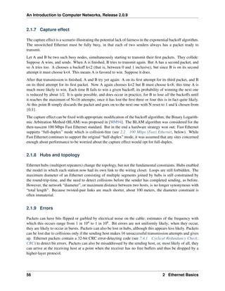An Introduction to Computer Networks, Release 2.0.9
2.1.7 Capture effect
The capture effect is a scenario illustrating the potential lack of fairness in the exponential backoff algorithm.
The unswitched Ethernet must be fully busy, in that each of two senders always has a packet ready to
transmit.
Let A and B be two such busy nodes, simultaneously starting to transmit their first packets. They collide.
Suppose A wins, and sends. When A is finished, B tries to transmit again. But A has a second packet, and
so A tries too. A chooses a backoff k<2 (that is, between 0 and 1 inclusive), but since B is on its second
attempt it must choose k<4. This means A is favored to win. Suppose it does.
After that transmission is finished, A and B try yet again: A on its first attempt for its third packet, and B
on its third attempt for its first packet. Now A again chooses k<2 but B must choose k<8; this time A is
much more likely to win. Each time B fails to win a given backoff, its probability of winning the next one
is reduced by about 1/2. It is quite possible, and does occur in practice, for B to lose all the backoffs until
it reaches the maximum of N=16 attempts; once it has lost the first three or four this is in fact quite likely.
At this point B simply discards the packet and goes on to the next one with N reset to 1 and k chosen from
{0,1}.
The capture effect can be fixed with appropriate modification of the backoff algorithm; the Binary Logarith-
mic Arbitration Method (BLAM) was proposed in [MM94]. The BLAM algorithm was considered for the
then-nascent 100 Mbps Fast Ethernet standard. But in the end a hardware strategy won out: Fast Ethernet
supports “full-duplex” mode which is collision-free (see 2.2 100 Mbps (Fast) Ethernet, below). While
Fast Ethernet continues to support the original “half-duplex” mode, it was assumed that any sites concerned
enough about performance to be worried about the capture effect would opt for full-duplex.
2.1.8 Hubs and topology
Ethernet hubs (multiport repeaters) change the topology, but not the fundamental constraints. Hubs enabled
the model in which each station now had its own link to the wiring closet. Loops are still forbidden. The
maximum diameter of an Ethernet consisting of multiple segments joined by hubs is still constrained by
the round-trip-time, and the need to detect collisions before the sender has completed sending, as before.
However, the network “diameter”, or maximum distance between two hosts, is no longer synonymous with
“total length”. Because twisted-pair links are much shorter, about 100 meters, the diameter constraint is
often immaterial.
2.1.9 Errors
Packets can have bits flipped or garbled by electrical noise on the cable; estimates of the frequency with
which this occurs range from 1 in 104 to 1 in 106. Bit errors are not uniformly likely; when they occur,
they are likely to occur in bursts. Packets can also be lost in hubs, although this appears less likely. Packets
can be lost due to collisions only if the sending host makes 16 unsuccessful transmission attempts and gives
up. Ethernet packets contain a 32-bit CRC error-detecting code (see 7.4.1 Cyclical Redundancy Check:
CRC) to detect bit errors. Packets can also be misaddressed by the sending host, or, most likely of all, they
can arrive at the receiving host at a point when the receiver has no free buffers and thus be dropped by a
higher-layer protocol.
56 2 Ethernet Basics
 