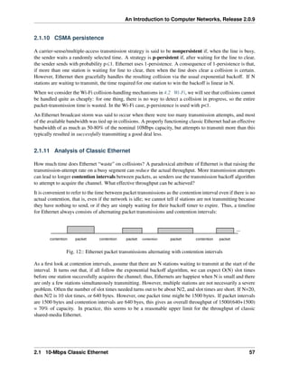 An Introduction to Computer Networks, Release 2.0.9
2.1.10 CSMA persistence
A carrier-sense/multiple-access transmission strategy is said to be nonpersistent if, when the line is busy,
the sender waits a randomly selected time. A strategy is p-persistent if, after waiting for the line to clear,
the sender sends with probability pď1. Ethernet uses 1-persistence. A consequence of 1-persistence is that,
if more than one station is waiting for line to clear, then when the line does clear a collision is certain.
However, Ethernet then gracefully handles the resulting collision via the usual exponential backoff. If N
stations are waiting to transmit, the time required for one station to win the backoff is linear in N.
When we consider the Wi-Fi collision-handling mechanisms in 4.2 Wi-Fi, we will see that collisions cannot
be handled quite as cheaply: for one thing, there is no way to detect a collision in progress, so the entire
packet-transmission time is wasted. In the Wi-Fi case, p-persistence is used with p<1.
An Ethernet broadcast storm was said to occur when there were too many transmission attempts, and most
of the available bandwidth was tied up in collisions. A properly functioning classic Ethernet had an effective
bandwidth of as much as 50-80% of the nominal 10Mbps capacity, but attempts to transmit more than this
typically resulted in successfully transmitting a good deal less.
2.1.11 Analysis of Classic Ethernet
How much time does Ethernet “waste” on collisions? A paradoxical attribute of Ethernet is that raising the
transmission-attempt rate on a busy segment can reduce the actual throughput. More transmission attempts
can lead to longer contention intervals between packets, as senders use the transmission backoff algorithm
to attempt to acquire the channel. What effective throughput can be achieved?
It is convenient to refer to the time between packet transmissions as the contention interval even if there is no
actual contention, that is, even if the network is idle; we cannot tell if stations are not transmitting because
they have nothing to send, or if they are simply waiting for their backoff timer to expire. Thus, a timeline
for Ethernet always consists of alternating packet transmissions and contention intervals:
...
contention contention contention contention
packet packet packet packet
Fig. 12:: Ethernet packet transmissions alternating with contention intervals
As a first look at contention intervals, assume that there are N stations waiting to transmit at the start of the
interval. It turns out that, if all follow the exponential backoff algorithm, we can expect O(N) slot times
before one station successfully acquires the channel; thus, Ethernets are happiest when N is small and there
are only a few stations simultaneously transmitting. However, multiple stations are not necessarily a severe
problem. Often the number of slot times needed turns out to be about N/2, and slot times are short. If N=20,
then N/2 is 10 slot times, or 640 bytes. However, one packet time might be 1500 bytes. If packet intervals
are 1500 bytes and contention intervals are 640 byes, this gives an overall throughput of 1500/(640+1500)
= 70% of capacity. In practice, this seems to be a reasonable upper limit for the throughput of classic
shared-media Ethernet.
2.1 10-Mbps Classic Ethernet 57
 
