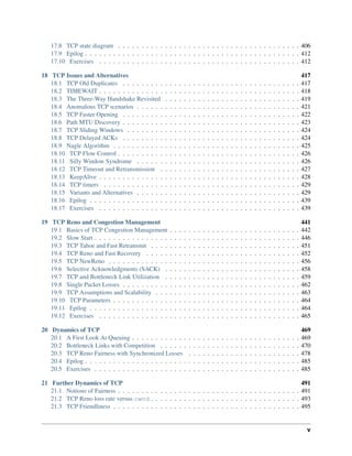 17.8 TCP state diagram . . . . . . . . . . . . . . . . . . . . . . . . . . . . . . . . . . . . . . . 406
17.9 Epilog . . . . . . . . . . . . . . . . . . . . . . . . . . . . . . . . . . . . . . . . . . . . . . 412
17.10 Exercises . . . . . . . . . . . . . . . . . . . . . . . . . . . . . . . . . . . . . . . . . . . 412
18 TCP Issues and Alternatives 417
18.1 TCP Old Duplicates . . . . . . . . . . . . . . . . . . . . . . . . . . . . . . . . . . . . . . 417
18.2 TIMEWAIT . . . . . . . . . . . . . . . . . . . . . . . . . . . . . . . . . . . . . . . . . . . 418
18.3 The Three-Way Handshake Revisited . . . . . . . . . . . . . . . . . . . . . . . . . . . . . 419
18.4 Anomalous TCP scenarios . . . . . . . . . . . . . . . . . . . . . . . . . . . . . . . . . . . 421
18.5 TCP Faster Opening . . . . . . . . . . . . . . . . . . . . . . . . . . . . . . . . . . . . . . 422
18.6 Path MTU Discovery . . . . . . . . . . . . . . . . . . . . . . . . . . . . . . . . . . . . . . 423
18.7 TCP Sliding Windows . . . . . . . . . . . . . . . . . . . . . . . . . . . . . . . . . . . . . 424
18.8 TCP Delayed ACKs . . . . . . . . . . . . . . . . . . . . . . . . . . . . . . . . . . . . . . 424
18.9 Nagle Algorithm . . . . . . . . . . . . . . . . . . . . . . . . . . . . . . . . . . . . . . . . 425
18.10 TCP Flow Control . . . . . . . . . . . . . . . . . . . . . . . . . . . . . . . . . . . . . . . 426
18.11 Silly Window Syndrome . . . . . . . . . . . . . . . . . . . . . . . . . . . . . . . . . . . 426
18.12 TCP Timeout and Retransmission . . . . . . . . . . . . . . . . . . . . . . . . . . . . . . 427
18.13 KeepAlive . . . . . . . . . . . . . . . . . . . . . . . . . . . . . . . . . . . . . . . . . . . 428
18.14 TCP timers . . . . . . . . . . . . . . . . . . . . . . . . . . . . . . . . . . . . . . . . . . 429
18.15 Variants and Alternatives . . . . . . . . . . . . . . . . . . . . . . . . . . . . . . . . . . . 429
18.16 Epilog . . . . . . . . . . . . . . . . . . . . . . . . . . . . . . . . . . . . . . . . . . . . . 439
18.17 Exercises . . . . . . . . . . . . . . . . . . . . . . . . . . . . . . . . . . . . . . . . . . . 439
19 TCP Reno and Congestion Management 441
19.1 Basics of TCP Congestion Management . . . . . . . . . . . . . . . . . . . . . . . . . . . . 442
19.2 Slow Start . . . . . . . . . . . . . . . . . . . . . . . . . . . . . . . . . . . . . . . . . . . . 446
19.3 TCP Tahoe and Fast Retransmit . . . . . . . . . . . . . . . . . . . . . . . . . . . . . . . . 451
19.4 TCP Reno and Fast Recovery . . . . . . . . . . . . . . . . . . . . . . . . . . . . . . . . . 452
19.5 TCP NewReno . . . . . . . . . . . . . . . . . . . . . . . . . . . . . . . . . . . . . . . . . 456
19.6 Selective Acknowledgments (SACK) . . . . . . . . . . . . . . . . . . . . . . . . . . . . . 458
19.7 TCP and Bottleneck Link Utilization . . . . . . . . . . . . . . . . . . . . . . . . . . . . . 459
19.8 Single Packet Losses . . . . . . . . . . . . . . . . . . . . . . . . . . . . . . . . . . . . . . 462
19.9 TCP Assumptions and Scalability . . . . . . . . . . . . . . . . . . . . . . . . . . . . . . . 463
19.10 TCP Parameters . . . . . . . . . . . . . . . . . . . . . . . . . . . . . . . . . . . . . . . . 464
19.11 Epilog . . . . . . . . . . . . . . . . . . . . . . . . . . . . . . . . . . . . . . . . . . . . . 464
19.12 Exercises . . . . . . . . . . . . . . . . . . . . . . . . . . . . . . . . . . . . . . . . . . . 465
20 Dynamics of TCP 469
20.1 A First Look At Queuing . . . . . . . . . . . . . . . . . . . . . . . . . . . . . . . . . . . . 469
20.2 Bottleneck Links with Competition . . . . . . . . . . . . . . . . . . . . . . . . . . . . . . 470
20.3 TCP Reno Fairness with Synchronized Losses . . . . . . . . . . . . . . . . . . . . . . . . 478
20.4 Epilog . . . . . . . . . . . . . . . . . . . . . . . . . . . . . . . . . . . . . . . . . . . . . . 485
20.5 Exercises . . . . . . . . . . . . . . . . . . . . . . . . . . . . . . . . . . . . . . . . . . . . 485
21 Further Dynamics of TCP 491
21.1 Notions of Fairness . . . . . . . . . . . . . . . . . . . . . . . . . . . . . . . . . . . . . . . 491
21.2 TCP Reno loss rate versus cwnd . . . . . . . . . . . . . . . . . . . . . . . . . . . . . . . . 493
21.3 TCP Friendliness . . . . . . . . . . . . . . . . . . . . . . . . . . . . . . . . . . . . . . . . 495
v
 