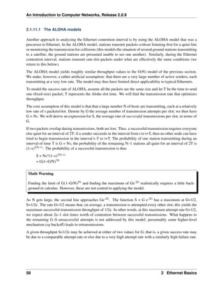 An Introduction to Computer Networks, Release 2.0.9
2.1.11.1 The ALOHA models
Another approach to analyzing the Ethernet contention interval is by using the ALOHA model that was a
precursor to Ethernet. In the ALOHA model, stations transmit packets without listening first for a quiet line
or monitoring the transmission for collisions (this models the situation of several ground stations transmitting
to a satellite; the ground stations are presumed unable to see one another). Similarly, during the Ethernet
contention interval, stations transmit one-slot packets under what are effectively the same conditions (we
return to this below).
The ALOHA model yields roughly similar throughput values to the O(N) model of the previous section.
We make, however, a rather artificial assumption: that there are a very large number of active senders, each
transmitting at a very low rate. The model may thus have limited direct applicability to typical Ethernets.
To model the success rate of ALOHA, assume all the packets are the same size and let T be the time to send
one (fixed-size) packet; T represents the Aloha slot time. We will find the transmission rate that optimizes
throughput.
The core assumption of this model is that that a large number N of hosts are transmitting, each at a relatively
low rate of s packets/slot. Denote by G the average number of transmission attempts per slot; we then have
G = Ns. We will derive an expression for S, the average rate of successful transmissions per slot, in terms of
G.
If two packets overlap during transmissions, both are lost. Thus, a successful transmission requires everyone
else quiet for an interval of 2T: if a sender succeeds in the interval from t to t+T, then no other node can have
tried to begin transmission in the interval t–T to t+T. The probability of one station transmitting during an
interval of time T is G = Ns; the probability of the remaining N–1 stations all quiet for an interval of 2T is
(1–s)2(N–1). The probability of a successful transmission is thus
S = Ns*(1–s)2(N–1)
= G(1–G/N)2N
Math Warning
Finding the limit of G(1–G/N)2N and finding the maximum of Ge-2G realistically requires a little back-
ground in calculus. However, these are not central to applying the model.
As N gets large, the second line approaches Ge-2G. The function S = G e-2G has a maximum at G=1/2,
S=1/2e. The rate G=1/2 means that, on average, a transmission is attempted every other slot; this yields the
maximum successful-transmission throughput of 1/2e. In other words, at this maximum attempt rate G=1/2,
we expect about 2e–1 slot times worth of contention between successful transmissions. What happens to
the remaining G–S unsuccessful attempts is not addressed by this model; presumably some higher-level
mechanism (eg backoff) leads to retransmissions.
A given throughput S<1/2e may be achieved at either of two values for G; that is, a given success rate may
be due to a comparable attempt rate or else due to a very high attempt rate with a similarly high failure rate.
58 2 Ethernet Basics
 