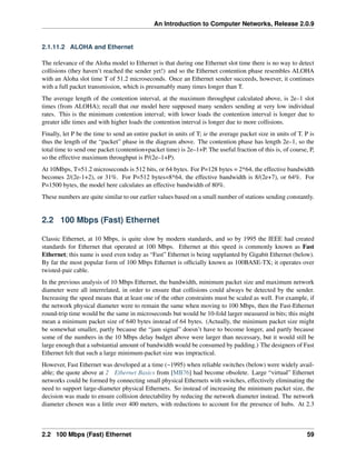 An Introduction to Computer Networks, Release 2.0.9
2.1.11.2 ALOHA and Ethernet
The relevance of the Aloha model to Ethernet is that during one Ethernet slot time there is no way to detect
collisions (they haven’t reached the sender yet!) and so the Ethernet contention phase resembles ALOHA
with an Aloha slot time T of 51.2 microseconds. Once an Ethernet sender succeeds, however, it continues
with a full packet transmission, which is presumably many times longer than T.
The average length of the contention interval, at the maximum throughput calculated above, is 2e–1 slot
times (from ALOHA); recall that our model here supposed many senders sending at very low individual
rates. This is the minimum contention interval; with lower loads the contention interval is longer due to
greater idle times and with higher loads the contention interval is longer due to more collisions.
Finally, let P be the time to send an entire packet in units of T; ie the average packet size in units of T. P is
thus the length of the “packet” phase in the diagram above. The contention phase has length 2e–1, so the
total time to send one packet (contention+packet time) is 2e–1+P. The useful fraction of this is, of course, P,
so the effective maximum throughput is P/(2e–1+P).
At 10Mbps, T=51.2 microseconds is 512 bits, or 64 bytes. For P=128 bytes = 2*64, the effective bandwidth
becomes 2/(2e-1+2), or 31%. For P=512 bytes=8*64, the effective bandwidth is 8/(2e+7), or 64%. For
P=1500 bytes, the model here calculates an effective bandwidth of 80%.
These numbers are quite similar to our earlier values based on a small number of stations sending constantly.
2.2 100 Mbps (Fast) Ethernet
Classic Ethernet, at 10 Mbps, is quite slow by modern standards, and so by 1995 the IEEE had created
standards for Ethernet that operated at 100 Mbps. Ethernet at this speed is commonly known as Fast
Ethernet; this name is used even today as “Fast” Ethernet is being supplanted by Gigabit Ethernet (below).
By far the most popular form of 100 Mbps Ethernet is officially known as 100BASE-TX; it operates over
twisted-pair cable.
In the previous analysis of 10 Mbps Ethernet, the bandwidth, minimum packet size and maximum network
diameter were all interrelated, in order to ensure that collisions could always be detected by the sender.
Increasing the speed means that at least one of the other constraints must be scaled as well. For example, if
the network physical diameter were to remain the same when moving to 100 Mbps, then the Fast-Ethernet
round-trip time would be the same in microseconds but would be 10-fold larger measured in bits; this might
mean a minimum packet size of 640 bytes instead of 64 bytes. (Actually, the minimum packet size might
be somewhat smaller, partly because the “jam signal” doesn’t have to become longer, and partly because
some of the numbers in the 10 Mbps delay budget above were larger than necessary, but it would still be
large enough that a substantial amount of bandwidth would be consumed by padding.) The designers of Fast
Ethernet felt that such a large minimum-packet size was impractical.
However, Fast Ethernet was developed at a time (~1995) when reliable switches (below) were widely avail-
able; the quote above at 2 Ethernet Basics from [MB76] had become obsolete. Large “virtual” Ethernet
networks could be formed by connecting small physical Ethernets with switches, effectively eliminating the
need to support large-diameter physical Ethernets. So instead of increasing the minimum packet size, the
decision was made to ensure collision detectability by reducing the network diameter instead. The network
diameter chosen was a little over 400 meters, with reductions to account for the presence of hubs. At 2.3
2.2 100 Mbps (Fast) Ethernet 59
 