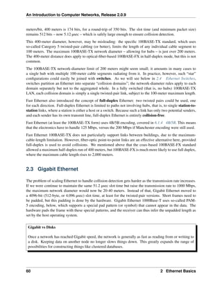 An Introduction to Computer Networks, Release 2.0.9
meters/bit, 400 meters is 174 bits, for a round-trip of 350 bits. The slot time (and minimum packet size)
remains 512 bits – now 5.12 µsec – which is safely large enough to ensure collision detection.
This 400-meter diameter, however, may be misleading: the specific 100BASE-TX standard, which uses
so-called Category 5 twisted-pair cabling (or better), limits the length of any individual cable segment to
100 meters. The maximum 100BASE-TX network diameter – allowing for hubs – is just over 200 meters.
The 400-meter distance does apply to optical-fiber-based 100BASE-FX in half-duplex mode, but this is not
common.
The 100BASE-TX network-diameter limit of 200 meters might seem small; it amounts in many cases to
a single hub with multiple 100-meter cable segments radiating from it. In practice, however, such “star”
configurations could easily be joined with switches. As we will see below in 2.4 Ethernet Switches,
switches partition an Ethernet into separate “collision domains”; the network-diameter rules apply to each
domain separately but not to the aggregated whole. In a fully switched (that is, no hubs) 100BASE-TX
LAN, each collision domain is simply a single twisted-pair link, subject to the 100-meter maximum length.
Fast Ethernet also introduced the concept of full-duplex Ethernet: two twisted pairs could be used, one
for each direction. Full-duplex Ethernet is limited to paths not involving hubs, that is, to single station-to-
station links, where a station is either a host or a switch. Because such a link has only two potential senders,
and each sender has its own transmit line, full-duplex Ethernet is entirely collision-free.
Fast Ethernet (at least the 100BASE-TX form) uses 4B/5B encoding, covered in 6.1.4 4B/5B. This means
that the electronics have to handle 125 Mbps, versus the 200 Mbps if Manchester encoding were still used.
Fast Ethernet 100BASE-TX does not particularly support links between buildings, due to the maximum-
cable-length limitation. However, fiber-optic point-to-point links are an effective alternative here, provided
full-duplex is used to avoid collisions. We mentioned above that the coax-based 100BASE-FX standard
allowed a maximum half-duplex run of 400 meters, but 100BASE-FX is much more likely to use full duplex,
where the maximum cable length rises to 2,000 meters.
2.3 Gigabit Ethernet
The problem of scaling Ethernet to handle collision detection gets harder as the transmission rate increases.
If we were continue to maintain the same 51.2 µsec slot time but raise the transmission rate to 1000 Mbps,
the maximum network diameter would now be 20-40 meters. Instead of that, Gigabit Ethernet moved to
a 4096-bit (512-byte, or 4.096 µsec) slot time, at least for the twisted-pair versions. Short frames need to
be padded, but this padding is done by the hardware. Gigabit Ethernet 1000Base-T uses so-called PAM-
5 encoding, below, which supports a special pad pattern (or symbol) that cannot appear in the data. The
hardware pads the frame with these special patterns, and the receiver can thus infer the unpadded length as
set by the host operating system.
Gigabit vs Disks
Once a network has reached Gigabit speed, the network is generally as fast as reading from or writing to
a disk. Keeping data on another node no longer slows things down. This greatly expands the range of
possibilities for constructing things like clustered databases.
60 2 Ethernet Basics
 