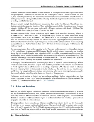 An Introduction to Computer Networks, Release 2.0.9
However, the Gigabit Ethernet slot time is largely irrelevant, as full-duplex (bidirectional) operation is almost
always supported. Combined with the restriction that each length of cable is a station-to-station link (that
is, hubs are no longer allowed), this means that collisions simply do not occur and the network diameter is
no longer a concern. (10 Gigabit Ethernet has officially abandoned any pretense of supporting collisions;
everything must be full-duplex.)
There are actually multiple Gigabit Ethernet standards (as there are for Fast Ethernet). The different stan-
dards apply to different cabling situations. There are full-duplex optical-fiber formulations good for many
miles (eg 1000Base-LX10), and even a version with a 25-meter maximum cable length (1000Base-CX),
which would in theory make the original 512-bit slot practical.
The most common gigabit Ethernet over copper wire is 1000BASE-T (sometimes incorrectly referred to
as 1000BASE-TX. While there exists a TX, it requires Category 6 cable and is thus seldom used; many
devices labeled TX are in fact 1000BASE-T). For 1000BASE-T, all four twisted pairs in the cable are used.
Each pair transmits at 250 Mbps, and each pair is bidirectional, thus supporting full-duplex communication.
Bidirectional communication on a single wire pair takes some careful echo cancellation at each end, using
a circuit known as a “hybrid” that in effect allows detection of the incoming signal by filtering out the
outbound signal.
On any one cable pair, there are five signaling levels. These are used to transmit two-bit symbols at a rate
of 125 symbols/µsec, for a data rate of 250 bits/µsec. Two-bit symbols in theory only require four signaling
levels; the fifth symbol allows for some redundancy which is used for error detection and correction, for
avoiding long runs of identical symbols, and for supporting a special pad symbol, as mentioned above. The
encoding is known as 5-level pulse-amplitude modulation, or PAM-5. The target bit error rate (BER) for
1000BASE-T is 10-10, meaning that the packet error rate is less than 1 in 106.
In developing faster Ethernet speeds, economics plays at least as important a role as technology. As new
speeds reach the market, the earliest adopters often must take pains to buy cards, switches and cable known
to “work together”; this in effect amounts to installing a proprietary LAN. The real benefit of Ethernet,
however, is arguably that it is standardized, at least eventually, and thus a site can mix and match its cards
and devices. Having a given Ethernet standard support existing cable is even more important economically;
the costs of replacing inter-office cable often dwarf the costs of the electronics.
As Ethernet speeds continue to climb, it has become harder and harder for host systems to keep up. As a
result, it is common for quite a bit of higher-layer processing to be offloaded onto the Ethernet hardware, for
example, TCP checksum calculation. See 17.5 TCP Offloading.
2.4 Ethernet Switches
Switches join separate physical Ethernets (or sometimes Ethernets and other kinds of networks). A switch
has two or more Ethernet interfaces; when a packet is received on one interface it is retransmitted on one or
more other interfaces. Only valid packets are forwarded; collisions are not propagated. The term collision
domain is sometimes used to describe the region of an Ethernet in between switches; a given collision
propagates only within its collision domain.
The diagram below shows some physical Ethernets joined by three switches S1, S2 and S3. Hosts A, B,
C and D are on two separate traditional multiple-access Ethernets; hosts E and F have direct point-to-point
links to S2 and S3 respectively. The S2–S3 link is also a point-to-point link. If A and B both transmit at the
same time, or C and D, the packets collide as usual. But if A and C both transmit, then S1 receives the two
2.4 Ethernet Switches 61
 