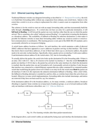 An Introduction to Computer Networks, Release 2.0.9
2.4.1 Ethernet Learning Algorithm
Traditional Ethernet switches use datagram forwarding as described in 1.4 Datagram Forwarding; the trick
is to build their forwarding tables without any cooperation from ordinary, non-switch hosts. Indeed, to the
extent that a switch is to act as a drop-in replacement for a hub, it cannot count on cooperation from other
switches.
The solution is for the switch to start out with an empty forwarding table, and then incrementally build the
table through a learning process. If a switch does not have an entry for a particular destination, it will
fall back to flooding: it will forward the packet out every interface other than the one on which the packet
arrived. This is sometimes also called “unknown unicast flooding”; it is equivalent to treating the destination
as a broadcast address. The availability of fallback-to-flooding for unknown destinations is what makes it
possible for Ethernet switches to learn their forwarding tables without any switch-to-switch or switch-to-
host communication or coordination. This learning process is now part of the IEEE 802.1D standard, and is
occasionally referred to as transparent bridging.
A switch learns address locations as follows: for each interface, the switch maintains a table of physical
(MAC) addresses that have appeared as source addresses in packets arriving via that interface. The switch
thus knows that to reach these addresses, if one of them later shows up as a destination address, the packet
needs to be sent only via that interface. Specifically, when a packet arrives on interface I with source address
S and destination unicast address D, the switch enters xS,Iy into its forwarding table.
To actually deliver the packet, the switch also looks up the destination D in the forwarding table. If there is
an entry xD,Jy with J‰I – that is, D is known to be reached via interface J – then the switch forwards the
packet out interface J. If J=I, that is, the packet has arrived on the same interfaces by which the destination
is reached, then the packet does not get forwarded at all; it presumably arrived at interface I only because
that interface was connected to a shared Ethernet segment that also either contained D or contained another
switch that would bring the packet closer to D. If there is no entry for D, the switch must flood the packet out
all interfaces J with J‰I; this represents the unknown-destination fallback to flooding. After a short while,
the fallback-to-flooding alternative is needed less and less often, as switches learn where the active hosts are
located. (However, in some switch implementations, forwarding tables also include timestamps, and entries
are removed if they have not been used for, say, five minutes.)
If the destination address D is the broadcast address, or, for many switches, a multicast address, broadcast
(flooding) is required. Some switches try to keep track of multicast groups, so as to forward multicast traffic
only out interfaces with known subscribers; see 2.1.2 Ethernet Multicast.
S1 S2 S3
S4 S5
A B
C
A A A,C
A,C
A
B
B B
C
C
Fig. 14:: Five learning switches after three packet transmissions
In the diagram above, each switch’s tables are indicated by listing near each interface the destinations (iden-
2.4 Ethernet Switches 63
 