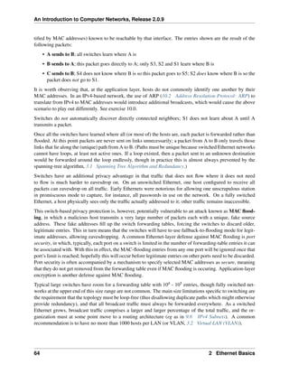 An Introduction to Computer Networks, Release 2.0.9
tified by MAC addresses) known to be reachable by that interface. The entries shown are the result of the
following packets:
• A sends to B; all switches learn where A is
• B sends to A; this packet goes directly to A; only S3, S2 and S1 learn where B is
• C sends to B; S4 does not know where B is so this packet goes to S5; S2 does know where B is so the
packet does not go to S1.
It is worth observing that, at the application layer, hosts do not commonly identify one another by their
MAC addresses. In an IPv4-based network, the use of ARP (10.2 Address Resolution Protocol: ARP) to
translate from IPv4 to MAC addresses would introduce additional broadcasts, which would cause the above
scenario to play out differently. See exercise 10.0.
Switches do not automatically discover directly connected neighbors; S1 does not learn about A until A
transmits a packet.
Once all the switches have learned where all (or most of) the hosts are, each packet is forwarded rather than
flooded. At this point packets are never sent on links unnecessarily; a packet from A to B only travels those
links that lie along the (unique) path from A to B. (Paths must be unique because switched Ethernet networks
cannot have loops, at least not active ones. If a loop existed, then a packet sent to an unknown destination
would be forwarded around the loop endlessly, though in practice this is almost always prevented by the
spanning-tree algorithm, 3.1 Spanning Tree Algorithm and Redundancy.)
Switches have an additional privacy advantage in that traffic that does not flow where it does not need
to flow is much harder to eavesdrop on. On an unswitched Ethernet, one host configured to receive all
packets can eavesdrop on all traffic. Early Ethernets were notorious for allowing one unscrupulous station
in promiscuous mode to capture, for instance, all passwords in use on the network. On a fully switched
Ethernet, a host physically sees only the traffic actually addressed to it; other traffic remains inaccessible.
This switch-based privacy protection is, however, potentially vulnerable to an attack known as MAC flood-
ing, in which a malicious host transmits a very large number of packets each with a unique, fake source
address. These fake addresses fill up the switch forwarding tables, forcing the switches to discard older,
legitimate entries. This in turn means that the switches will have to use fallback-to-flooding mode for legit-
imate addresses, allowing eavesdropping. A common Ethernet-layer defense against MAC flooding is port
security, in which, typically, each port on a switch is limited in the number of forwarding-table entries it can
be associated with. With this in effect, the MAC-flooding entries from any one port will be ignored once that
port’s limit is reached; hopefully this will occur before legitimate entries on other ports need to be discarded.
Port security is often accompanied by a mechanism to specify selected MAC addresses as secure, meaning
that they do not get removed from the forwarding table even if MAC flooding is occuring. Application-layer
encryption is another defense against MAC flooding.
Typical large switches have room for a forwarding table with 104 - 105 entries, though fully switched net-
works at the upper end of this size range are not common. The main size limitations specific to switching are
the requirement that the topology must be loop-free (thus disallowing duplicate paths which might otherwise
provide redundancy), and that all broadcast traffic must always be forwarded everywhere. As a switched
Ethernet grows, broadcast traffic comprises a larger and larger percentage of the total traffic, and the or-
ganization must at some point move to a routing architecture (eg as in 9.6 IPv4 Subnets). A common
recommendation is to have no more than 1000 hosts per LAN (or VLAN, 3.2 Virtual LAN (VLAN)).
64 2 Ethernet Basics
 
