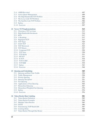 21.4 AIMD Revisited . . . . . . . . . . . . . . . . . . . . . . . . . . . . . . . . . . . . . . . . 497
21.5 Active Queue Management . . . . . . . . . . . . . . . . . . . . . . . . . . . . . . . . . . . 499
21.6 The High-Bandwidth TCP Problem . . . . . . . . . . . . . . . . . . . . . . . . . . . . . . 504
21.7 The Lossy-Link TCP Problem . . . . . . . . . . . . . . . . . . . . . . . . . . . . . . . . . 506
21.8 The Satellite-Link TCP Problem . . . . . . . . . . . . . . . . . . . . . . . . . . . . . . . . 506
21.9 Epilog . . . . . . . . . . . . . . . . . . . . . . . . . . . . . . . . . . . . . . . . . . . . . . 507
21.10 Exercises . . . . . . . . . . . . . . . . . . . . . . . . . . . . . . . . . . . . . . . . . . . 507
22 Newer TCP Implementations 513
22.1 Choosing a TCP on Linux . . . . . . . . . . . . . . . . . . . . . . . . . . . . . . . . . . . 513
22.2 High-Bandwidth Desiderata . . . . . . . . . . . . . . . . . . . . . . . . . . . . . . . . . . 516
22.3 RTTs . . . . . . . . . . . . . . . . . . . . . . . . . . . . . . . . . . . . . . . . . . . . . . 517
22.4 A Roadmap . . . . . . . . . . . . . . . . . . . . . . . . . . . . . . . . . . . . . . . . . . . 517
22.5 Highspeed TCP . . . . . . . . . . . . . . . . . . . . . . . . . . . . . . . . . . . . . . . . . 517
22.6 TCP Vegas . . . . . . . . . . . . . . . . . . . . . . . . . . . . . . . . . . . . . . . . . . . 520
22.7 FAST TCP . . . . . . . . . . . . . . . . . . . . . . . . . . . . . . . . . . . . . . . . . . . 523
22.8 TCP Westwood . . . . . . . . . . . . . . . . . . . . . . . . . . . . . . . . . . . . . . . . . 525
22.9 TCP Illinois . . . . . . . . . . . . . . . . . . . . . . . . . . . . . . . . . . . . . . . . . . . 527
22.10 Compound TCP . . . . . . . . . . . . . . . . . . . . . . . . . . . . . . . . . . . . . . . . 528
22.11 TCP Veno . . . . . . . . . . . . . . . . . . . . . . . . . . . . . . . . . . . . . . . . . . . 530
22.12 TCP Hybla . . . . . . . . . . . . . . . . . . . . . . . . . . . . . . . . . . . . . . . . . . 531
22.13 DCTCP . . . . . . . . . . . . . . . . . . . . . . . . . . . . . . . . . . . . . . . . . . . . 531
22.14 H-TCP . . . . . . . . . . . . . . . . . . . . . . . . . . . . . . . . . . . . . . . . . . . . . 534
22.15 TCP CUBIC . . . . . . . . . . . . . . . . . . . . . . . . . . . . . . . . . . . . . . . . . . 535
22.16 TCP BBR . . . . . . . . . . . . . . . . . . . . . . . . . . . . . . . . . . . . . . . . . . . 539
22.17 Epilog . . . . . . . . . . . . . . . . . . . . . . . . . . . . . . . . . . . . . . . . . . . . . 543
22.18 Exercises . . . . . . . . . . . . . . . . . . . . . . . . . . . . . . . . . . . . . . . . . . . 544
23 Queuing and Scheduling 549
23.1 Queuing and Real-Time Traffic . . . . . . . . . . . . . . . . . . . . . . . . . . . . . . . . 550
23.2 Traffic Management . . . . . . . . . . . . . . . . . . . . . . . . . . . . . . . . . . . . . . 550
23.3 Priority Queuing . . . . . . . . . . . . . . . . . . . . . . . . . . . . . . . . . . . . . . . . 551
23.4 Queuing Disciplines . . . . . . . . . . . . . . . . . . . . . . . . . . . . . . . . . . . . . . 551
23.5 Fair Queuing . . . . . . . . . . . . . . . . . . . . . . . . . . . . . . . . . . . . . . . . . . 552
23.6 Applications of Fair Queuing . . . . . . . . . . . . . . . . . . . . . . . . . . . . . . . . . . 565
23.7 Hierarchical Queuing . . . . . . . . . . . . . . . . . . . . . . . . . . . . . . . . . . . . . . 567
23.8 Hierarchical Weighted Fair Queuing . . . . . . . . . . . . . . . . . . . . . . . . . . . . . . 570
23.9 Epilog . . . . . . . . . . . . . . . . . . . . . . . . . . . . . . . . . . . . . . . . . . . . . . 576
23.10 Exercises . . . . . . . . . . . . . . . . . . . . . . . . . . . . . . . . . . . . . . . . . . . 576
24 Token Bucket Rate Limiting 581
24.1 Token Bucket Definition . . . . . . . . . . . . . . . . . . . . . . . . . . . . . . . . . . . . 582
24.2 Token-Bucket Examples . . . . . . . . . . . . . . . . . . . . . . . . . . . . . . . . . . . . 584
24.3 Multiple Token Buckets . . . . . . . . . . . . . . . . . . . . . . . . . . . . . . . . . . . . 585
24.4 GCRA . . . . . . . . . . . . . . . . . . . . . . . . . . . . . . . . . . . . . . . . . . . . . 586
24.5 Guaranteeing VoIP Bandwidth . . . . . . . . . . . . . . . . . . . . . . . . . . . . . . . . . 587
24.6 Limiting Delay . . . . . . . . . . . . . . . . . . . . . . . . . . . . . . . . . . . . . . . . . 588
24.7 Token Bucket Through One Router . . . . . . . . . . . . . . . . . . . . . . . . . . . . . . 589
vi
 
