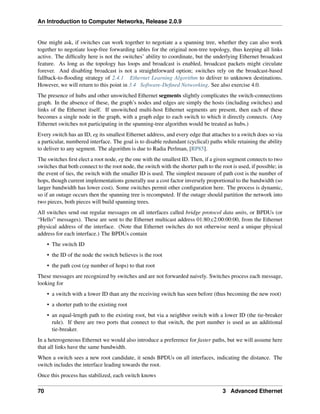 An Introduction to Computer Networks, Release 2.0.9
One might ask, if switches can work together to negotiate a a spanning tree, whether they can also work
together to negotiate loop-free forwarding tables for the original non-tree topology, thus keeping all links
active. The difficulty here is not the switches’ ability to coordinate, but the underlying Ethernet broadcast
feature. As long as the topology has loops and broadcast is enabled, broadcast packets might circulate
forever. And disabling broadcast is not a straightforward option; switches rely on the broadcast-based
fallback-to-flooding strategy of 2.4.1 Ethernet Learning Algorithm to deliver to unknown destinations.
However, we will return to this point in 3.4 Software-Defined Networking. See also exercise 4.0.
The presence of hubs and other unswitched Ethernet segments slightly complicates the switch-connections
graph. In the absence of these, the graph’s nodes and edges are simply the hosts (including switches) and
links of the Ethernet itself. If unswitched multi-host Ethernet segments are present, then each of these
becomes a single node in the graph, with a graph edge to each switch to which it directly connects. (Any
Ethernet switches not participating in the spanning-tree algorithm would be treated as hubs.)
Every switch has an ID, eg its smallest Ethernet address, and every edge that attaches to a switch does so via
a particular, numbered interface. The goal is to disable redundant (cyclical) paths while retaining the ability
to deliver to any segment. The algorithm is due to Radia Perlman, [RP85].
The switches first elect a root node, eg the one with the smallest ID. Then, if a given segment connects to two
switches that both connect to the root node, the switch with the shorter path to the root is used, if possible; in
the event of ties, the switch with the smaller ID is used. The simplest measure of path cost is the number of
hops, though current implementations generally use a cost factor inversely proportional to the bandwidth (so
larger bandwidth has lower cost). Some switches permit other configuration here. The process is dynamic,
so if an outage occurs then the spanning tree is recomputed. If the outage should partition the network into
two pieces, both pieces will build spanning trees.
All switches send out regular messages on all interfaces called bridge protocol data units, or BPDUs (or
“Hello” messages). These are sent to the Ethernet multicast address 01:80:c2:00:00:00, from the Ethernet
physical address of the interface. (Note that Ethernet switches do not otherwise need a unique physical
address for each interface.) The BPDUs contain
• The switch ID
• the ID of the node the switch believes is the root
• the path cost (eg number of hops) to that root
These messages are recognized by switches and are not forwarded naively. Switches process each message,
looking for
• a switch with a lower ID than any the receiving switch has seen before (thus becoming the new root)
• a shorter path to the existing root
• an equal-length path to the existing root, but via a neighbor switch with a lower ID (the tie-breaker
rule). If there are two ports that connect to that switch, the port number is used as an additional
tie-breaker.
In a heterogeneous Ethernet we would also introduce a preference for faster paths, but we will assume here
that all links have the same bandwidth.
When a switch sees a new root candidate, it sends BPDUs on all interfaces, indicating the distance. The
switch includes the interface leading towards the root.
Once this process has stabilized, each switch knows
70 3 Advanced Ethernet
 