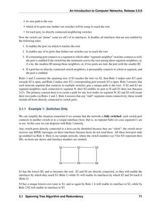 An Introduction to Computer Networks, Release 2.0.9
• its own path to the root
• which of its ports any further-out switches will be using to reach the root
• for each port, its directly connected neighboring switches
Now the switch can “prune” some (or all!) of its interfaces. It disables all interfaces that are not enabled by
the following rules:
1. It enables the port via which it reaches the root
2. It enables any of its ports that further-out switches use to reach the root
3. If a remaining port connects to a segment to which other “segment-neighbor” switches connect as well,
the port is enabled if the switch has the minimum cost to the root among those segment-neighbors, or,
if a tie, the smallest ID among those neighbors, or, if two ports are tied, the port with the smaller ID.
4. If a port has no directly connected switch-neighbors, it presumably connects to a host or segment, and
the port is enabled.
Rules 1 and 2 construct the spanning tree; if S3 reaches the root via S2, then Rule 1 makes sure S3’s port
towards S2 is open, and Rule 2 makes sure S2’s corresponding port towards S3 is open. Rule 3 ensures that
each network segment that connects to multiple switches gets a unique path to the root: if S2 and S3 are
segment-neighbors each connected to segment N, then S2 enables its port to N and S3 does not (because
2<3). The primary concern here is to create a path for any host nodes on segment N; S2 and S3 will create
their own paths via Rules 1 and 2. Rule 4 ensures that any “stub” segments retain connectivity; these would
include all hosts directly connected to switch ports.
3.1.1 Example 1: Switches Only
We can simplify the situation somewhat if we assume that the network is fully switched: each switch port
connects to another switch or to a (single-interface) host; that is, no repeater hubs (or coax segments!) are
in use. In this case we can dispense with Rule 3 entirely.
Any switch ports directly connected to a host can be identified because they are “silent”; the switch never
receives any BPDU messages on these interfaces because hosts do not send these. All these host port ends
up enabled via Rule 4. Here is our sample network, where the switch numbers (eg 5 for S5) represent their
IDs; no hosts are shown and interface numbers are omitted.
S1 S2 S3
S4 S5 S6
S1 has the lowest ID, and so becomes the root. S2 and S4 are directly connected, so they will enable the
interfaces by which they reach S1 (Rule 1) while S1 will enable its interfaces by which S2 and S4 reach it
(Rule 2).
S3 has a unique lowest-cost route to S1, and so again by Rule 1 it will enable its interface to S2, while by
Rule 2 S2 will enable its interface to S3.
3.1 Spanning Tree Algorithm and Redundancy 71
 