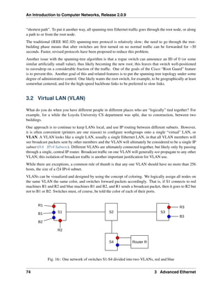 An Introduction to Computer Networks, Release 2.0.9
“shortest path”. To put it another way, all spanning-tree Ethernet traffic goes through the root node, or along
a path to or from the root node.
The traditional (IEEE 802.1D) spanning-tree protocol is relatively slow; the need to go through the tree-
building phase means that after switches are first turned on no normal traffic can be forwarded for ~30
seconds. Faster, revised protocols have been proposed to reduce this problem.
Another issue with the spanning-tree algorithm is that a rogue switch can announce an ID of 0 (or some
similar artificially small value), thus likely becoming the new root; this leaves that switch well-positioned
to eavesdrop on a considerable fraction of the traffic. One of the goals of the Cisco “Root Guard” feature
is to prevent this. Another goal of this and related features is to put the spanning-tree topology under some
degree of administrative control. One likely wants the root switch, for example, to be geographically at least
somewhat centered, and for the high-speed backbone links to be preferred to slow links.
3.2 Virtual LAN (VLAN)
What do you do when you have different people in different places who are “logically” tied together? For
example, for a while the Loyola University CS department was split, due to construction, between two
buildings.
One approach is to continue to keep LANs local, and use IP routing between different subnets. However,
it is often convenient (printers are one reason) to configure workgroups onto a single “virtual” LAN, or
VLAN. A VLAN looks like a single LAN, usually a single Ethernet LAN, in that all VLAN members will
see broadcast packets sent by other members and the VLAN will ultimately be considered to be a single IP
subnet (9.6 IPv4 Subnets). Different VLANs are ultimately connected together, but likely only by passing
through a single, central IP router. Broadcast traffic on one VLAN will generally not propagate to any other
VLAN; this isolation of broadcast traffic is another important justification for VLAN use.
While there are exceptions, a common rule of thumb is that any one VLAN should have no more than 256
hosts, the size of a /24 IPv4 subnet.
VLANs can be visualized and designed by using the concept of coloring. We logically assign all nodes on
the same VLAN the same color, and switches forward packets accordingly. That is, if S1 connects to red
machines R1 and R2 and blue machines B1 and B2, and R1 sends a broadcast packet, then it goes to R2 but
not to B1 or B2. Switches must, of course, be told the color of each of their ports.
S1 S2 S3
S4 Router R
R1
R2
B1
B2
R3
B3
Fig. 16:: One network of switches S1-S4 divided into two VLANs, red and blue
74 3 Advanced Ethernet
 