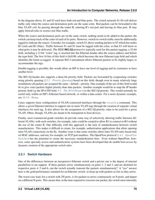 An Introduction to Computer Networks, Release 2.0.9
In the diagram above, S1 and S3 each have both red and blue ports. The switch network S1-S4 will deliver
traffic only when the source and destination ports are the same color. Red packets can be forwarded to the
blue VLAN only by passing through the router R, entering R’s red port and leaving its blue port. R may
apply firewall rules to restrict red–blue traffic.
When the source and destination ports are on the same switch, nothing needs to be added to the packet; the
switch can keep track of the color of each of its ports. However, switch-to-switch traffic must be additionally
tagged to indicate the source. Consider, for example, switch S1 above sending packets to S3 which has nodes
R3 (red) and B3 (blue). Traffic between S1 and S3 must be tagged with the color, so that S3 will know to
what ports it may be delivered. The IEEE 802.1Q protocol is typically used for this packet-tagging; a 32-bit
field, including a 12-bit “color” tag, is inserted into the Ethernet header after the source address and before
the type field. The first 16 bits of this field is 0x8100, which becomes the new Ethernet type field and which
identifies the frame as tagged. A separate 802.3 amendment allows Ethernet packets to be slightly larger, to
accommodate the tags.
Double-tagging is possible; this would allow an ISP to have one level of tagging and its customers to have
another level.
The 802.1Q header also supports a three-bit priority field. Packets are forwarded by cooperating switches
using priority queuing (23.3 Priority Queuing) based on this field, though even in many relatively large
installations all packets are assigned the same – default – priority. One example of the use of this field would
be to give voice packets higher priority than data packets. Another example would be to map the IP header
priority field (eg the IPv4 DS field, 9.1 The IPv4 Header) to the 802.1Q priority. This would normally be
useful only within an ISP’s Ethernet-based network, or within a data center. For a more dynamic example,
see 16.5.6 Homa.
Linux supports basic configuration of VLAN-connected interfaces through the vconfig command. This
allows a given Ethernet interface to support one or more VLAN tags through the creation of separate virtual
interfaces for each tag. It also allows for the assignment of a 802.1Q priority value to be used for a given
VLAN. Often, though, VLANs are meant to be transparent to host devices.
Finally, most commercial-grade switches do provide some way of selectively allowing traffic between dif-
ferent VLANs; with such switches, for example, rules could be created to allow R1 to connect to B3 without
the use of the router R. One difficulty with this approach is the lack of standardization between switch
manufacturers. This makes it difficult to create, for example, authorization applications that allow opening
inter-VLAN connections on the fly. Another issue is that some switches allow inter-VLAN rules based only
on MAC addresses, and not, for example, on TCP port numbers. The OpenFlow protocol (3.4.1 OpenFlow
Switches) has the potential to create the necessary standardization here. Even without OpenFlow, how-
ever, some specialty access-and-authentication systems have been developed that do enable host access by
dynamic creation of the appropriate switch rules.
3.2.1 Switch Hardware
One of the differences between an inexpensive Ethernet switch and a pricier one is the degree of internal
parallelism it can support. If three packets arrive simultaneously on ports 1, 2 and 3, and are destined for
respective ports 4, 5 and 6, can the switch actually transmit the packets simultaneously? A “yes” answer
here is the gold performance standard for an Ethernet switch: to keep up with packets as fast as they arrive.
The worst-case load, for a switch with 2N ports, is for packets to arrive continuously on N ports, and depart
on a different N ports. This means that, in the time required to transmit one packet, the switch must internally
3.2 Virtual LAN (VLAN) 75
 