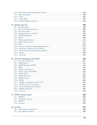 24.8 Token Bucket Through Multiple Routers . . . . . . . . . . . . . . . . . . . . . . . . . . . 590
24.9 Delay Constraints . . . . . . . . . . . . . . . . . . . . . . . . . . . . . . . . . . . . . . . . 590
24.10 CBQ . . . . . . . . . . . . . . . . . . . . . . . . . . . . . . . . . . . . . . . . . . . . . . 593
24.11 Linux HTB . . . . . . . . . . . . . . . . . . . . . . . . . . . . . . . . . . . . . . . . . . 593
24.12 Parekh-Gallager Theorem . . . . . . . . . . . . . . . . . . . . . . . . . . . . . . . . . . . 594
25 Quality of Service 599
25.1 Net Neutrality . . . . . . . . . . . . . . . . . . . . . . . . . . . . . . . . . . . . . . . . . . 600
25.2 Where the Wild Queues Are . . . . . . . . . . . . . . . . . . . . . . . . . . . . . . . . . . 600
25.3 Real-time Traffic . . . . . . . . . . . . . . . . . . . . . . . . . . . . . . . . . . . . . . . . 601
25.4 Integrated Services / RSVP . . . . . . . . . . . . . . . . . . . . . . . . . . . . . . . . . . . 603
25.5 Global IP Multicast . . . . . . . . . . . . . . . . . . . . . . . . . . . . . . . . . . . . . . . 604
25.6 RSVP . . . . . . . . . . . . . . . . . . . . . . . . . . . . . . . . . . . . . . . . . . . . . . 609
25.7 Differentiated Services . . . . . . . . . . . . . . . . . . . . . . . . . . . . . . . . . . . . . 613
25.8 RED with In and Out . . . . . . . . . . . . . . . . . . . . . . . . . . . . . . . . . . . . . . 617
25.9 NSIS . . . . . . . . . . . . . . . . . . . . . . . . . . . . . . . . . . . . . . . . . . . . . . 618
25.10 Comcast Congestion-Management System . . . . . . . . . . . . . . . . . . . . . . . . . . 618
25.11 Real-time Transport Protocol (RTP) . . . . . . . . . . . . . . . . . . . . . . . . . . . . . 619
25.12 Multi-Protocol Label Switching (MPLS) . . . . . . . . . . . . . . . . . . . . . . . . . . . 624
25.13 Epilog . . . . . . . . . . . . . . . . . . . . . . . . . . . . . . . . . . . . . . . . . . . . . 626
25.14 Exercises . . . . . . . . . . . . . . . . . . . . . . . . . . . . . . . . . . . . . . . . . . . 626
26 Network Management and SNMP 629
26.1 Network Architecture . . . . . . . . . . . . . . . . . . . . . . . . . . . . . . . . . . . . . . 631
26.2 SNMP Basics . . . . . . . . . . . . . . . . . . . . . . . . . . . . . . . . . . . . . . . . . . 631
26.3 SNMP Naming and OIDs . . . . . . . . . . . . . . . . . . . . . . . . . . . . . . . . . . . 633
26.4 MIBs . . . . . . . . . . . . . . . . . . . . . . . . . . . . . . . . . . . . . . . . . . . . . . 635
26.5 SNMPv1 Data Types . . . . . . . . . . . . . . . . . . . . . . . . . . . . . . . . . . . . . . 636
26.6 ASN.1 Syntax and SNMP . . . . . . . . . . . . . . . . . . . . . . . . . . . . . . . . . . . 636
26.7 SNMP Tables . . . . . . . . . . . . . . . . . . . . . . . . . . . . . . . . . . . . . . . . . . 637
26.8 SNMP Operations . . . . . . . . . . . . . . . . . . . . . . . . . . . . . . . . . . . . . . . 642
26.9 MIB Browsing . . . . . . . . . . . . . . . . . . . . . . . . . . . . . . . . . . . . . . . . . 647
26.10 MIB-2 . . . . . . . . . . . . . . . . . . . . . . . . . . . . . . . . . . . . . . . . . . . . . 648
26.11 SNMPv1 communities and security . . . . . . . . . . . . . . . . . . . . . . . . . . . . . 657
26.12 SNMP and ASN.1 Encoding . . . . . . . . . . . . . . . . . . . . . . . . . . . . . . . . . 658
26.13 Network Management Systems . . . . . . . . . . . . . . . . . . . . . . . . . . . . . . . . 661
26.14 SNMP Alternatives . . . . . . . . . . . . . . . . . . . . . . . . . . . . . . . . . . . . . . 661
26.15 Exercises . . . . . . . . . . . . . . . . . . . . . . . . . . . . . . . . . . . . . . . . . . . 662
27 SNMP versions 2 and 3 665
27.1 SNMPv2 . . . . . . . . . . . . . . . . . . . . . . . . . . . . . . . . . . . . . . . . . . . . 665
27.2 Table Row Creation . . . . . . . . . . . . . . . . . . . . . . . . . . . . . . . . . . . . . . 676
27.3 SNMPv3 . . . . . . . . . . . . . . . . . . . . . . . . . . . . . . . . . . . . . . . . . . . . 685
27.4 Exercises . . . . . . . . . . . . . . . . . . . . . . . . . . . . . . . . . . . . . . . . . . . . 695
28 Security 697
28.1 Code-Execution Intrusion . . . . . . . . . . . . . . . . . . . . . . . . . . . . . . . . . . . 698
28.2 Stack Buffer Overflow . . . . . . . . . . . . . . . . . . . . . . . . . . . . . . . . . . . . . 699
vii
 