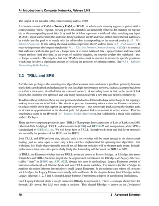 An Introduction to Computer Networks, Release 2.0.9
The output of the encoder is the corresponding address, 0110.
A common variant of CAM is Ternary CAM, or TCAM, in which each memory register is paired with a
corresponding “mask” register. For any given bit, a match is declared only if the bus bit matches the register
bit, or the corresponding mask bit is 0. A mask bit of 0 thus represents a wildcard value, matching any input.
TCAM is most useful when the addresses being looked up are IP addresses rather than Ethernet addresses,
in which case the goal is to match only the address bits corresponding to the network prefix (1.10 IP -
Internet Protocol). In this setting the mask contents represents the IP address mask (9.6 IPv4 Subnets). In
order to implement the longest-match rule (14.1 Classless Internet Domain Routing: CIDR) it is essential
that addresses with shorter prefixes – longer runs of terminal wildcard bits – appear before addresses with
longer prefixes (and also that, in the event of multiple matches, the encoder prefers the righthand – that
is, longer – match). This implies that new TCAM entries must be inserted in relatively specific positions,
which may involve a significant amount of shifting the positions of existing entries. See 9.5.1 Efficient
Forwarding-Table Lookup.
3.3 TRILL and SPB
As Ethernets get larger, the spanning-tree algorithm becomes more and more a problem, primarily because
useful links are disabled and redundancy is lost. In a high-performance network, such as a campus backbone
or within a datacenter, disabled links are a wasted resource. A secondary issue is that, in the event of link
failure, the spanning-tree approach can take many seconds to create a new tree and restore connectivity.
To address these problems, there are now protocols which allow Ethernet to have active loops in the topology,
making first-class use of all links. The idea is to generate forwarding tables within the Ethernet switches –
or at least within those that support the appropriate protocol – that route every packet along the shortest path,
or at least an approximation to the shortest path. All physical links can remain in active service. This has
long been a staple in the IP world (13 Routing-Update Algorithms), but is definitely a break with tradition
at the LAN layer.
There are two competing protocols here: TRILL (TRansparent Interconnection of Lots of Links) and SPB
(Shortest-Path Bridging). TRILL is documented in [RP04] and RFC 6325 and companions, while SPB is
standardized by IEEE 802.1aq. We will focus here on TRILL (though we do note that link-layer protocols
are normally the province of the IEEE, not the IETF).
Both TRILL and SPB envision that, initially, only a few switches will be smart enough to do shortest-path
routing, just as, once upon a time, only a few switches implemented the spanning-tree algorithm. But,
with time, it is likely that eventually most if not all Ethernet switches will be shortest-path aware. In high-
performance datacenters it is particularly likely that forwarding will be based on TRILL or SPB.
In TRILL, the Ethernet switches that are TRILL-aware are known as Router-Bridges, or RBridges (the terms
RSwitches and TRILL Switches might also be appropriate). In between the RBridges are Legacy Ethernets
(called “links” in [RP04] and RFC 6325, though this term is misleading); Legacy Ethernets consist of
maximal subnetworks of Ethernet hosts and non-TRILL-aware switches. The intent is for the RBridges to
partition the entire Ethernet into relatively small Legacy Ethernets. In the ultimate case where all switches
are RBridges, the Legacy Ethernets are simply individual hosts. In the diagram below, four RBridges isolate
Legacy Ethernets 1, 2, 3 and 4, though Legacy Ethernet 5 represents a degree of partitioning inefficiency.
Each Legacy Ethernet elects a single connected RBridge to represent it. There is a unique choice for LE1
through LE4 above, but LE5 must make a decision. This elected RBridge is known as the Designated
78 3 Advanced Ethernet
 