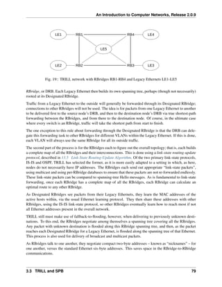 An Introduction to Computer Networks, Release 2.0.9
RB1 RB4
RB3
RB2
LE1
LE2
LE4
LE3
LE5
Fig. 19:: TRILL network with RBridges RB1-RB4 and Legacy Ethernets LE1-LE5
RBridge, or DRB. Each Legacy Ethernet then builds its own spanning tree, perhaps (though not necessarily)
rooted at its Designated RBridge.
Traffic from a Legacy Ethernet to the outside will generally be forwarded through its Designated RBridge;
connections to other RBridges will not be used. The idea is for packets from one Legacy Ethernet to another
to be delivered first to the source node’s DRB, and then to the destination node’s DRB via true shortest-path
forwarding between the RBridges, and from there to the destination node. Of course, in the ultimate case
where every switch is an RBridge, traffic will take the shortest path from start to finish.
The one exception to this rule about forwarding through the Designated RBridge is that the DRB can dele-
gate this forwarding task to other RBridges for different VLANs within the Legacy Ethernet. If this is done,
each VLAN will always use the same RBridge for all its outside traffic.
The second part of the process is for the RBridges each to figure out the overall topology; that is, each builds
a complete map of all the RBridges and their interconnections. This is done using a link-state routing-update
protocol, described in 13.5 Link-State Routing-Update Algorithm. Of the two primary link-state protocols,
IS-IS and OSPF, TRILL has selected the former, as it is more easily adapted to a setting in which, as here,
nodes do not necessarily have IP addresses. The RBridges each send out appropriate “link-state packets”,
using multicast and using per-RBridge databases to ensure that these packets are not re-forwarded endlessly.
These link-state packets can be compared to spanning-tree Hello messages. As is fundamental to link-state
forwarding, once each RBridge has a complete map of all the RBridges, each RBridge can calculate an
optimal route to any other RBridge.
As Designated RBridges see packets from their Legacy Ethernets, they learn the MAC addresses of the
active hosts within, via the usual Ethernet learning protocol. They then share these addresses with other
RBridges, using the IS-IS link-state protocol, so other RBridges eventually learn how to reach most if not
all Ethernet addresses present in the overall network.
TRILL still must make use of fallback-to-flooding, however, when delivering to previously unknown desti-
nations. To this end, the RBridges negotiate among themselves a spanning tree covering all the RBridges.
Any packet with unknown destination is flooded along this RBridge spanning tree, and then, as the packet
reaches each Designated RBridge for a Legacy Ethernet, is flooded along the spanning tree of that Ethernet.
This process is also used for delivery of broadcast and multicast packets.
As RBridges talk to one another, they negotiate compact two-byte addresses – known as “nicknames” – for
one another, versus the standard Ethernet six-byte addresses. This saves space in the RBridge-to-RBridge
communications.
3.3 TRILL and SPB 79
 
