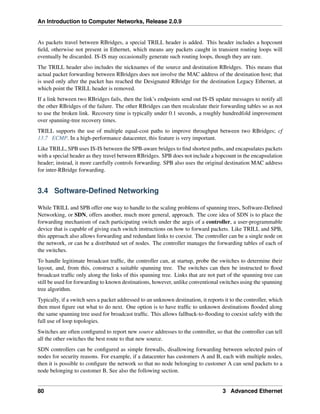 An Introduction to Computer Networks, Release 2.0.9
As packets travel between RBridges, a special TRILL header is added. This header includes a hopcount
field, otherwise not present in Ethernet, which means any packets caught in transient routing loops will
eventually be discarded. IS-IS may occasionally generate such routing loops, though they are rare.
The TRILL header also includes the nicknames of the source and destination RBridges. This means that
actual packet forwarding between RBridges does not involve the MAC address of the destination host; that
is used only after the packet has reached the Designated RBridge for the destination Legacy Ethernet, at
which point the TRILL header is removed.
If a link between two RBridges fails, then the link’s endpoints send out IS-IS update messages to notify all
the other RBridges of the failure. The other RBridges can then recalculate their forwarding tables so as not
to use the broken link. Recovery time is typically under 0.1 seconds, a roughly hundredfold improvement
over spanning-tree recovery times.
TRILL supports the use of multiple equal-cost paths to improve throughput between two RBridges; cf
13.7 ECMP. In a high-performance datacenter, this feature is very important.
Like TRILL, SPB uses IS-IS between the SPB-aware bridges to find shortest paths, and encapsulates packets
with a special header as they travel between RBridges. SPB does not include a hopcount in the encapsulation
header; instead, it more carefully controls forwarding. SPB also uses the original destination MAC address
for inter-RBridge forwarding.
3.4 Software-Defined Networking
While TRILL and SPB offer one way to handle to the scaling problems of spanning trees, Software-Defined
Networking, or SDN, offers another, much more general, approach. The core idea of SDN is to place the
forwarding mechanism of each participating switch under the aegis of a controller, a user-programmable
device that is capable of giving each switch instructions on how to forward packets. Like TRILL and SPB,
this approach also allows forwarding and redundant links to coexist. The controller can be a single node on
the network, or can be a distributed set of nodes. The controller manages the forwarding tables of each of
the switches.
To handle legitimate broadcast traffic, the controller can, at startup, probe the switches to determine their
layout, and, from this, construct a suitable spanning tree. The switches can then be instructed to flood
broadcast traffic only along the links of this spanning tree. Links that are not part of the spanning tree can
still be used for forwarding to known destinations, however, unlike conventional switches using the spanning
tree algorithm.
Typically, if a switch sees a packet addressed to an unknown destination, it reports it to the controller, which
then must figure out what to do next. One option is to have traffic to unknown destinations flooded along
the same spanning tree used for broadcast traffic. This allows fallback-to-flooding to coexist safely with the
full use of loop topologies.
Switches are often configured to report new source addresses to the controller, so that the controller can tell
all the other switches the best route to that new source.
SDN controllers can be configured as simple firewalls, disallowing forwarding between selected pairs of
nodes for security reasons. For example, if a datacenter has customers A and B, each with multiple nodes,
then it is possible to configure the network so that no node belonging to customer A can send packets to a
node belonging to customer B. See also the following section.
80 3 Advanced Ethernet
 
