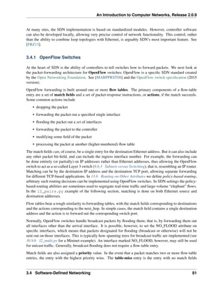 An Introduction to Computer Networks, Release 2.0.9
At many sites, the SDN implementation is based on standardized modules. However, controller software
can also be developed locally, allowing very precise control of network functionality. This control, rather
than the ability to combine loop topologies with Ethernet, is arguably SDN’s most important feature. See
[FRZ13].
3.4.1 OpenFlow Switches
At the heart of SDN is the ability of controllers to tell switches how to forward packets. We next look at
the packet-forwarding architecture for OpenFlow switches; OpenFlow is a specific SDN standard created
by the Open Networking Foundation. See [MABPPRST08] and the OpenFlow switch specification (2015
version).
OpenFlow forwarding is built around one or more flow tables. The primary components of a flow-table
entry are a set of match fields and a set of packet-response instructions, or actions, if the match succeeds.
Some common actions include
• dropping the packet
• forwarding the packet out a specified single interface
• flooding the packet out a set of interfaces
• forwarding the packet to the controller
• modifying some field of the packet
• processing the packet at another (higher-numbered) flow table
The match fields can, of course, be a single entry for the destination Ethernet address. But it can also include
any other packet bit-field, and can include the ingress interface number. For example, the forwarding can
be done entirely (or partially) on IP addresses rather than Ethernet addresses, thus allowing the OpenFlow
switch to act as a so-called Layer 3 switch (9.6.3 Subnets versus Switching), that is, resembling an IP router.
Matching can be by the destination IP address and the destination TCP port, allowing separate forwarding
for different TCP-based applications. In 13.6 Routing on Other Attributes we define policy-based routing;
arbitrary such routing decisions can be implemented using OpenFlow switches. In SDN settings the policy-
based-routing abilities are sometimes used to segregate real-time traffic and large-volume “elephant” flows.
In the l2_pairs.py example of the following section, matching is done on both Ethernet source and
destination addresses.
Flow tables bear a rough similarity to forwarding tables, with the match fields corresponding to destinations
and the actions corresponding to the next_hop. In simple cases, the match field contains a single destination
address and the action is to forward out the corresponding switch port.
Normally, OpenFlow switches handle broadcast packets by flooding them; that is, by forwarding them out
all interfaces other than the arrival interface. It is possible, however, to set the NO_FLOOD attribute on
specific interfaces, which means that packets designated for flooding (broadcast or otherwise) will not be
sent out on those interfaces. This is typically how spanning trees for broadcast traffic are implemented (see
30.9.6 l2_multi.py for a Mininet example). An interface marked NO_FLOOD, however, may still be used
for unicast traffic. Generally, broadcast flooding does not require a flow-table entry.
Match fields are also assigned a priority value. In the event that a packet matches two or more flow-table
entries, the entry with the highest priority wins. The table-miss entry is the entry with no match fields
3.4 Software-Defined Networking 81
 