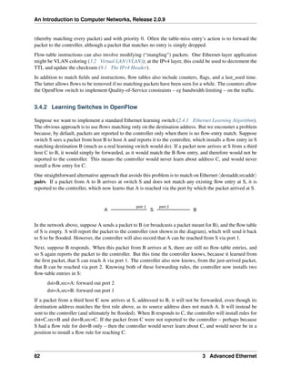 An Introduction to Computer Networks, Release 2.0.9
(thereby matching every packet) and with priority 0. Often the table-miss entry’s action is to forward the
packet to the controller, although a packet that matches no entry is simply dropped.
Flow-table instructions can also involve modifying (“mangling”) packets. One Ethernet-layer application
might be VLAN coloring (3.2 Virtual LAN (VLAN)); at the IPv4 layer, this could be used to decrement the
TTL and update the checksum (9.1 The IPv4 Header).
In addition to match fields and instructions, flow tables also include counters, flags, and a last_used time.
The latter allows flows to be removed if no matching packets have been seen for a while. The counters allow
the OpenFlow switch to implement Quality-of-Service constraints – eg bandwidth limiting – on the traffic.
3.4.2 Learning Switches in OpenFlow
Suppose we want to implement a standard Ethernet learning switch (2.4.1 Ethernet Learning Algorithm).
The obvious approach is to use flows matching only on the destination address. But we encounter a problem
because, by default, packets are reported to the controller only when there is no flow-entry match. Suppose
switch S sees a packet from host B to host A and reports it to the controller, which installs a flow entry in S
matching destination B (much as a real learning switch would do). If a packet now arrives at S from a third
host C to B, it would simply be forwarded, as it would match the B flow entry, and therefore would not be
reported to the controller. This means the controller would never learn about address C, and would never
install a flow entry for C.
One straightforward alternative approach that avoids this problem is to match on Ethernet xdestaddr,srcaddry
pairs. If a packet from A to B arrives at switch S and does not match any existing flow entry at S, it is
reported to the controller, which now learns that A is reached via the port by which the packet arrived at S.
A S B
port 1 port 2
In the network above, suppose A sends a packet to B (or broadcasts a packet meant for B), and the flow table
of S is empty. S will report the packet to the controller (not shown in the diagram), which will send it back
to S to be flooded. However, the controller will also record that A can be reached from S via port 1.
Next, suppose B responds. When this packet from B arrives at S, there are still no flow-table entries, and
so S again reports the packet to the controller. But this time the controller knows, because it learned from
the first packet, that S can reach A via port 1. The controller also now knows, from the just-arrived packet,
that B can be reached via port 2. Knowing both of these forwarding rules, the controller now installs two
flow-table entries in S:
dst=B,src=A: forward out port 2
dst=A,src=B: forward out port 1
If a packet from a third host C now arrives at S, addressed to B, it will not be forwarded, even though its
destination address matches the first rule above, as its source address does not match A. It will instead be
sent to the controller (and ultimately be flooded). When B responds to C, the controller will install rules for
dst=C,src=B and dst=B,src=C. If the packet from C were not reported to the controller – perhaps because
S had a flow rule for dst=B only – then the controller would never learn about C, and would never be in a
position to install a flow rule for reaching C.
82 3 Advanced Ethernet
 