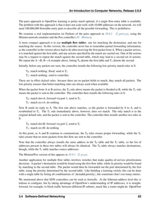 An Introduction to Computer Networks, Release 2.0.9
The pairs approach to OpenFlow learning is pretty much optimal, if a single flow-entry table is available.
The problem with this approach is that it does not scale well; with 10,000 addresses on the network, we will
need 100,000,000 flowtable-entry pairs to describe all the possible forwarding. This is prohibitive.
We examine a real implementation (in Python) of the pairs approach in 30.9.2 l2_pairs.py, using the
Mininet network emulator and the Pox controller (30 Mininet).
A more compact approach is to use multiple flow tables: one for matching the destination, and one for
matching the source. In this version, the controller never has to remember partial forwarding information,
as the controller in the version above had to do after receiving the first packet from A. When a packet arrives,
it is matched against the first table, and any actions specified by the match are carried out. One of the actions
may be a request to repeat the match against the second table, which may lead to a second set of actions.
We repeat the AÑB, BÑA example above, letting T0 denote the first table and T1 denote the second.
Initially, before any packets are seen, the controller installs the following low-priority match rules in S:
T0: match nothing: flood, send to T1
T1: match nothing: send to controller
These are in effect default rules: because there are no packet fields to match, they match all packets. The
low priority ensures that better-matching rules are always used when available.
When the packet from A to B arrives, the T0 rule above means the packet is flooded to B, while the T1 rule
means the packet is sent to the controller. The controller then installs the following rules in S:
T0: match dst=A: forward via port 1, send to T1
T1: match src=A: do nothing
Now B sends its reply to A. The first rule above matches, so the packet is forwarded by S to A, and is
resubmitted to T1. The T1 rule immediately above, however, does not match. The only match is to the
original default rule, and the packet is sent to the controller. The controller then installs another two rules in
S:
T0: match dst=B: forward via port 2, send to T1
T1: match src=B: do nothing
At this point, as A and B continue to communicate, the T0 rules ensure proper forwarding, while the T1
rules ensure that no more packets from this flow are sent to the controller.
Note that the controller always installs the same address in the T0 table and the T1 table, so the list of
addresses present in these two tables will always be identical. The T0 table always matches destinations,
though, while the T1 table matches source addresses.
The Mininet/Pox version of this appears in 30.9.3 l2_nx.py.
Another application for multiple flow tables involves switches that make quality-of-service prioritization
decisions. A packet’s destination would be found using the first flow table, while its priority would be found
by matching to the second table. The packet would then be forwarded out the port determined by the first
table, using the priority determined by the second table. Like building a learning switch, this can be done
with a single table by listing all combinations of xdestaddr,priorityy, but sometimes that’s too many entries.
We mentioned above that SDN controllers can be used as firewalls. At the Ethernet-address level this is
tedious to configure, but by taking advantage of OpenFlow’s understanding of IP addresses, it is straight-
forward, for example, to block traffic between different IP subnets, much like a router might do. OpenFlow
3.4 Software-Defined Networking 83
 