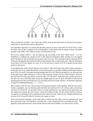 An Introduction to Computer Networks, Release 2.0.9
S1 S2
S5
S4
S3
0
1 2 3
0
1 2 3
0
0
0 1 1 1
2 3 4 2 3 4 2 3 4
always technically possible, it does mean that subnets must be allocated based on physical rack location,
rather than on any particular logical organization.
One OpenFlow approach is to assume that the three clusters of server racks below S3-S4-S5 form a single
IP subnet. We can then configure S1-S5 with OpenFlow so that traffic from the subnet is always forwarded
upwards while traffic to the subnet is always forwarded downwards.
But an even simpler solution – one not requiring any knowledge of the server subnet layout – is to use
OpenFlow to configure the switches S1-S5 so that unknown-destination traffic entering on a red (upper)
port is flooded out only on the blue (lower) ports, and vice-versa. This eliminates loops by ensuring that all
traffic goes through the interconnection fabric either upwards-only or downwards-only. After the destination
server below S3-S5 has replied, of course, S1 or S2 will learn to which of S3-S5 it should forward future
packets to that server.
In real datacenters, traffic volume between server racks is often much larger than traffic volume entering or
exiting the site. So we might alternatively assume that the goal is to provide multiple parallel paths between
pairs of S3, S4, and S5, each path traveling through either S1 or S2. With this perspective, our color rule fails
at the upper layer: traffic entering S1 or S2 on a blue interface will also exit via a blue interface. However,
the color trick stil works, provided we restrict it only to S3, S4 and S5: traffic that enters on blue will exit on
red, and vice-versa. (Dividing traffic among the multiple paths can also be done with SDN; it helps that all
parallel paths have the same length and so we avoid the need for best-path selection. An alternative approach
is Equal-Cost Multipath Routing, 13.7 ECMP.)
This example works the way it does because of particular properties of the topology. With the first, top-to-
bottom, assumption, once we eliminate paths that both enter and leave S1 or S2 via blue nodes, or that enter
and leave S3, S4 and S5 via red nodes, there is a unique path between any input port (red upper port) and
any output port (towards the server racks). Loops are avoided trivially. For the second, bottom-to-bottom,
assumption, we eliminated red-to-red paths from the bottom row only. There are now multiple paths between
any pair of S3, S4 and S5 (which is the goal), but, again, no loops.
Given more-general topologies, on the other hand, in which loop-free paths cannot be guaranteed by such
port-color-based rules, the OpenFlow controller has a more complicated job in choosing the path. This
generally entails path discovery, shortest-path selection and loop avoidance, as in the previous section.
3.4 Software-Defined Networking 85
 