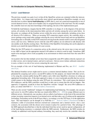 An Introduction to Computer Networks, Release 2.0.9
3.4.3.2 Load Balancer
The previous example was quite local, in that all the OpenFlow actions are contained within the intercon-
nection fabric. As a larger-scale (and possiby more typical) special-purpose OpenFlow example, we next
describe how to achieve server load-balancing via SDN; that is, users are connected transparently to one of
several identical servers. Each server handles only its assigned fraction of the total load. For this example,
the controller must not only have knowledge of the topology, but also of the implementation goal.
To build the load-balancer, imagine that the SDN controller is in charge of, in the diagram of the previous
section, all switches in the interconnection fabric and also all switches among the server racks below. At
this point, we configure all the frontline servers within the server racks identically, including giving them
all identical IPv4 addresses. When an incoming TCP connection request arrives, the controller picks a
server (perhaps using round robin, perhaps selecting the server with the lowest load) and sets up OpenFlow
forwarding rules so all traffic on that TCP connection arriving from the outside world is sent to the designated
server, and vice-versa. Different servers with the same IPv4 address are not allowed to talk directly with
one another at all, thereby averting chaos. The lifetime of the OpenFlow forwarding rule can be adjusted as
desired, eg to match the typical lifetime of a user session.
When the first TCP packet of a connection arrives at the selected server, the server may or may not need
to use ARP to figure out the appropriate internal LAN address to which to send its reply. Sometimes ARP
needs to be massaged a bit to work acceptably in an environment in which some hosts have the same IPv4
address.
At no point is the fact that multiple servers have been assigned the same IPv4 address directly exposed: not
to other servers, not to internal routers, and not to end users. (Servers never initiate outbound connections
to users, so there is no risk of two servers contacting the same user.)
For an example of this sort of load balancing implemented in Mininet and Pox, see 30.9.5 loadbal-
ance31.py.
The identical frontline servers might need to access a common internal database cluster. This can be im-
plemented by assigning each server a second IPv4 address for this purpose, not shared with other servers,
or by using the common public-facing IPv4 address and a little more OpenFlow cleverness in setting up
appropriate forwarding rules. If the latter approach is taken, it is now in principle possible that two servers
would connect to the database using the same TCP port, by coincidence. This would expose the identical
IPv4 addresses, and the SDN controllers would have to take care to ensure that this did not happen. One
approach, if supported, would be to have the OpenFlow switches “mangle” the server IPv4 addresses or
ports, as is done with NAT (9.7 Network Address Translation).
There are also several “traditional” strategies for implementing load balancing. For example, one can give
each server its own IPv4 address but then use round-robin DNS (10.1 DNS) to assign different users to
different servers. Alternatively, one can place a device called a load balancer at the front of the network that
assigns incoming connection requests to an internal server and then takes care of setting up the appropriate
forwarding. Forwarding can be at the IP layer (that is, via routing), or at the TCP layer, or at the application
layer. The load balancer can be thought of as NAT-like (9.7 Network Address Translation) in that it
maintains a table of associations between external-user connections and a internal servers; once a user
connects, the association with the chosen server remains in place for a period of time. One advantage of
the SDN approach described here is that the individual front-line servers need no special configuration; all
of the load-sharing awareness is contained within the SDN network. Furthermore, the SDN switches do
virtually no additional work beyond ordinary forwarding; they need only involve the controller when the
86 3 Advanced Ethernet
 
