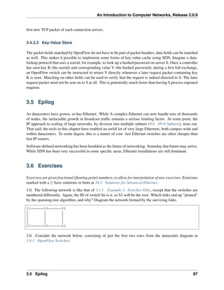 An Introduction to Computer Networks, Release 2.0.9
first new TCP packet of each connection arrives.
3.4.3.3 Key-Value Store
The packet fields matched by OpenFlow do not have to be part of packet headers; data fields can be matched
as well. This makes it possible to implement some forms of key-value cache using SDN. Imagine a data-
lookup protocol that uses a userid, for example, to look up a hashed password on server S. Once a controller
has seen key K (the userid) and corresponding value V (the hashed password), during a first full exchange,
an OpenFlow switch can be instructed to return V directly whenever a later request packet containing key
K is seen. Matching on other fields can be used to verify that the request is indeed directed to S. The later
request packet need not be sent on to S at all. This is potentially much faster than having S process repeated
requests.
3.5 Epilog
As datacenters have grown, so has Ethernet. While A complex Ethernet can now handle tens of thousands
of nodes, the ineluctable growth in broadcast traffic remains a serious limiting factor. At some point, the
IP approach to scaling of large networks, by division into multiple subnets (9.6 IPv4 Subnets), wins out.
That said, the tools in this chapter have enabled an awful lot of very large Ethernets, both campus-wide and
within datacenters. To some degree, this is a matter of cost: fast Ethernet switches are often cheaper than
fast IP routers.
Software-defined networking has been heralded as the future of networking. Someday that future may arrive.
While SDN has been very successful in some specific areas, Ethernet installations are still dominant.
3.6 Exercises
Exercises are given fractional (floating point) numbers, to allow for interpolation of new exercises. Exercises
marked with a ♢ have solutions or hints at 34.3 Solutions for Advanced Ethernet.
1.0. The following network is like that of 3.1.1 Example 1: Switches Only, except that the switches are
numbered differently. Again, the ID of switch Sn is n, so S1 will be the root. Which links end up “pruned”
by the spanning-tree algorithm, and why? Diagram the network formed by the surviving links.
S1 S4 S6
S3 S5 S2
2.0. Consider the network below, consisting of just the first two rows from the datacenter diagram in
3.4.1 OpenFlow Switches:
3.5 Epilog 87
 
