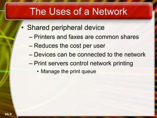 9A-5
The Uses of a Network
• Shared peripheral device
– Printers and faxes are common shares
– Reduces the cost per user
– Devices can be connected to the network
– Print servers control network printing
• Manage the print queue
 