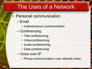9A-7
The Uses of a Network
• Personal communication
– Email
• Instantaneous communication
– Conferencing
• Tele conferencing
• Videoconferencing
• Audio-conferencing
• Data-conferencing
– Voice over IP
• Phone communication over network wires
 
