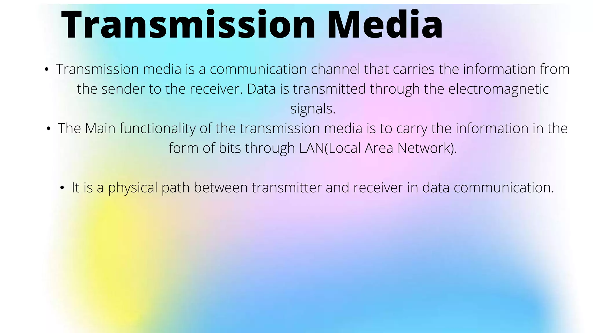 • Transmission media is a communication channel that carries the information from
the sender to the receiver. Data is transmitted through the electromagnetic
signals.
• The Main functionality of the transmission media is to carry the information in the
form of bits through LAN(Local Area Network).
• It is a physical path between transmitter and receiver in data communication.
Transmission Media
 