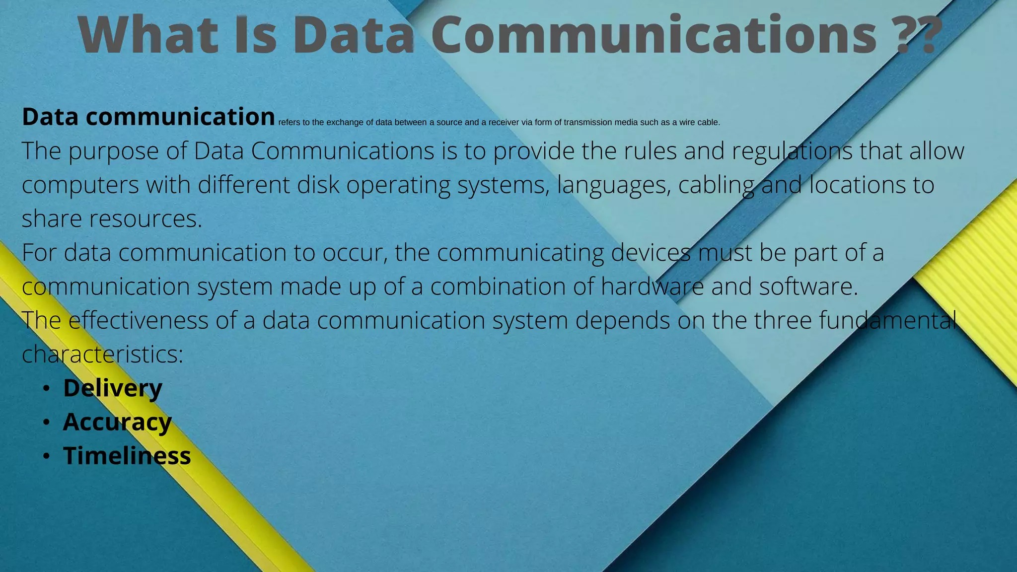 Data communicationrefers to the exchange of data between a source and a receiver via form of transmission media such as a wire cable.
The purpose of Data Communications is to provide the rules and regulations that allow
computers with different disk operating systems, languages, cabling and locations to
share resources.
For data communication to occur, the communicating devices must be part of a
communication system made up of a combination of hardware and software.
The effectiveness of a data communication system depends on the three fundamental
characteristics:
• Delivery
• Accuracy
• Timeliness
What Is Data Communications ??
 