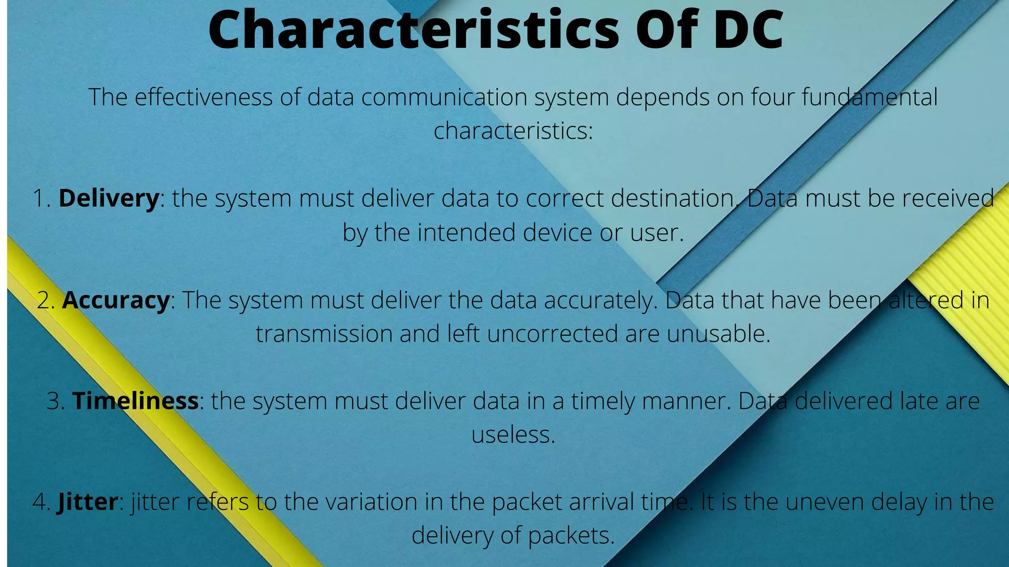 The effectiveness of data communication system depends on four fundamental
characteristics:
1. Delivery: the system must deliver data to correct destination. Data must be received
by the intended device or user.
2. Accuracy: The system must deliver the data accurately. Data that have been altered in
transmission and left uncorrected are unusable.
3. Timeliness: the system must deliver data in a timely manner. Data delivered late are
useless.
4. Jitter: jitter refers to the variation in the packet arrival time. It is the uneven delay in the
delivery of packets.
Characteristics Of DC
 