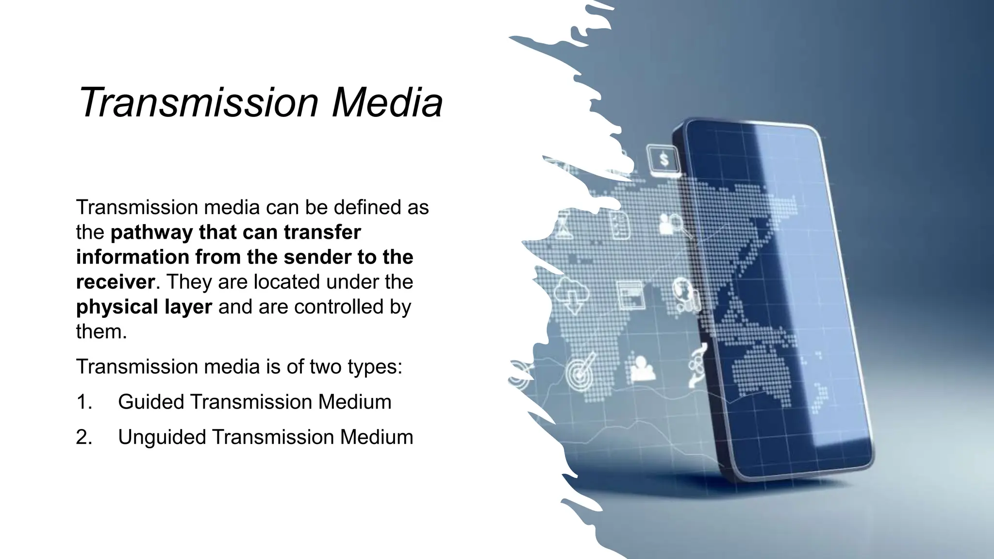 Transmission Media
Transmission media can be defined as
the pathway that can transfer
information from the sender to the
receiver. They are located under the
physical layer and are controlled by
them.
Transmission media is of two types:
1. Guided Transmission Medium
2. Unguided Transmission Medium
 