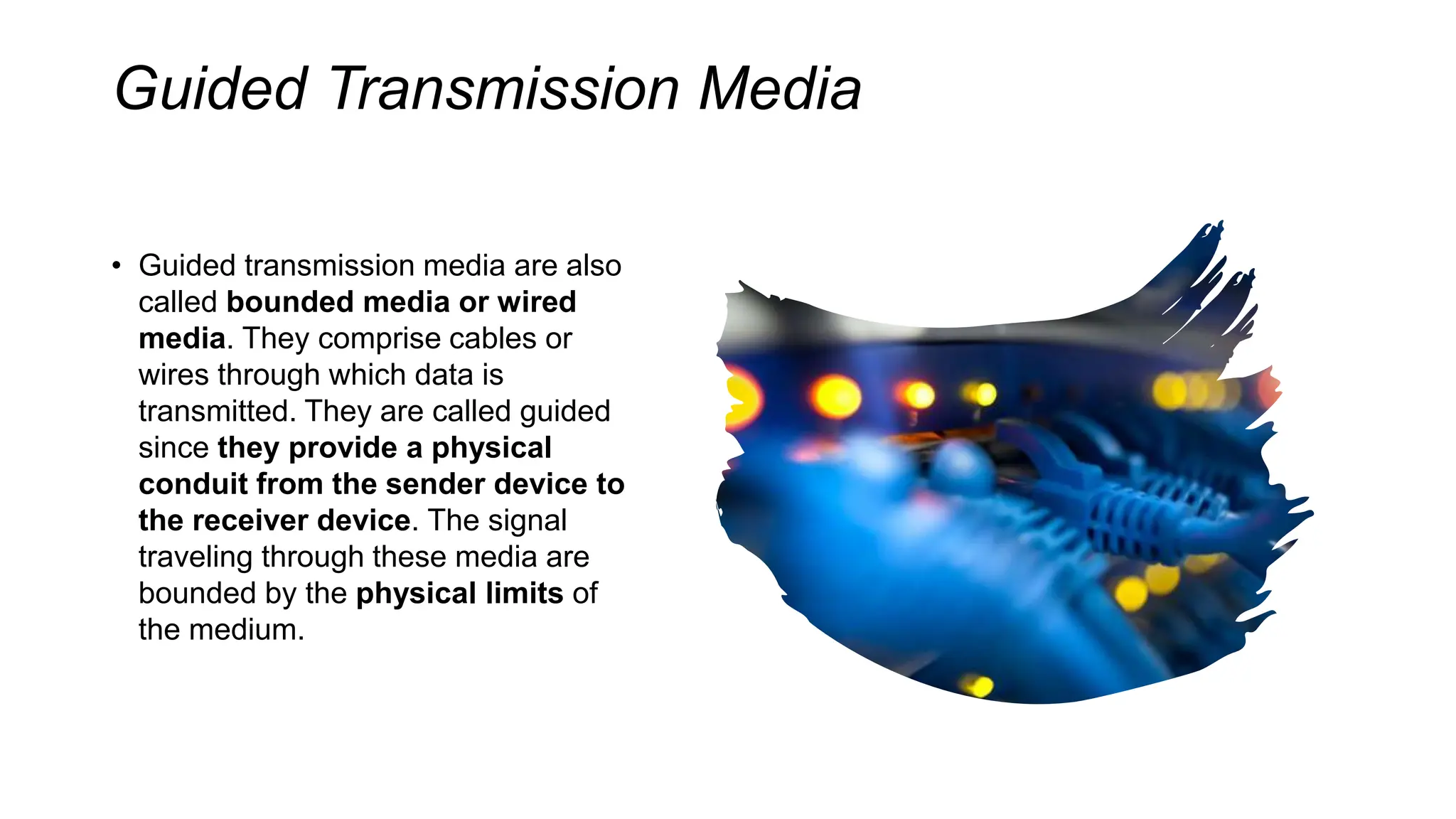 Guided Transmission Media
• Guided transmission media are also
called bounded media or wired
media. They comprise cables or
wires through which data is
transmitted. They are called guided
since they provide a physical
conduit from the sender device to
the receiver device. The signal
traveling through these media are
bounded by the physical limits of
the medium.
 