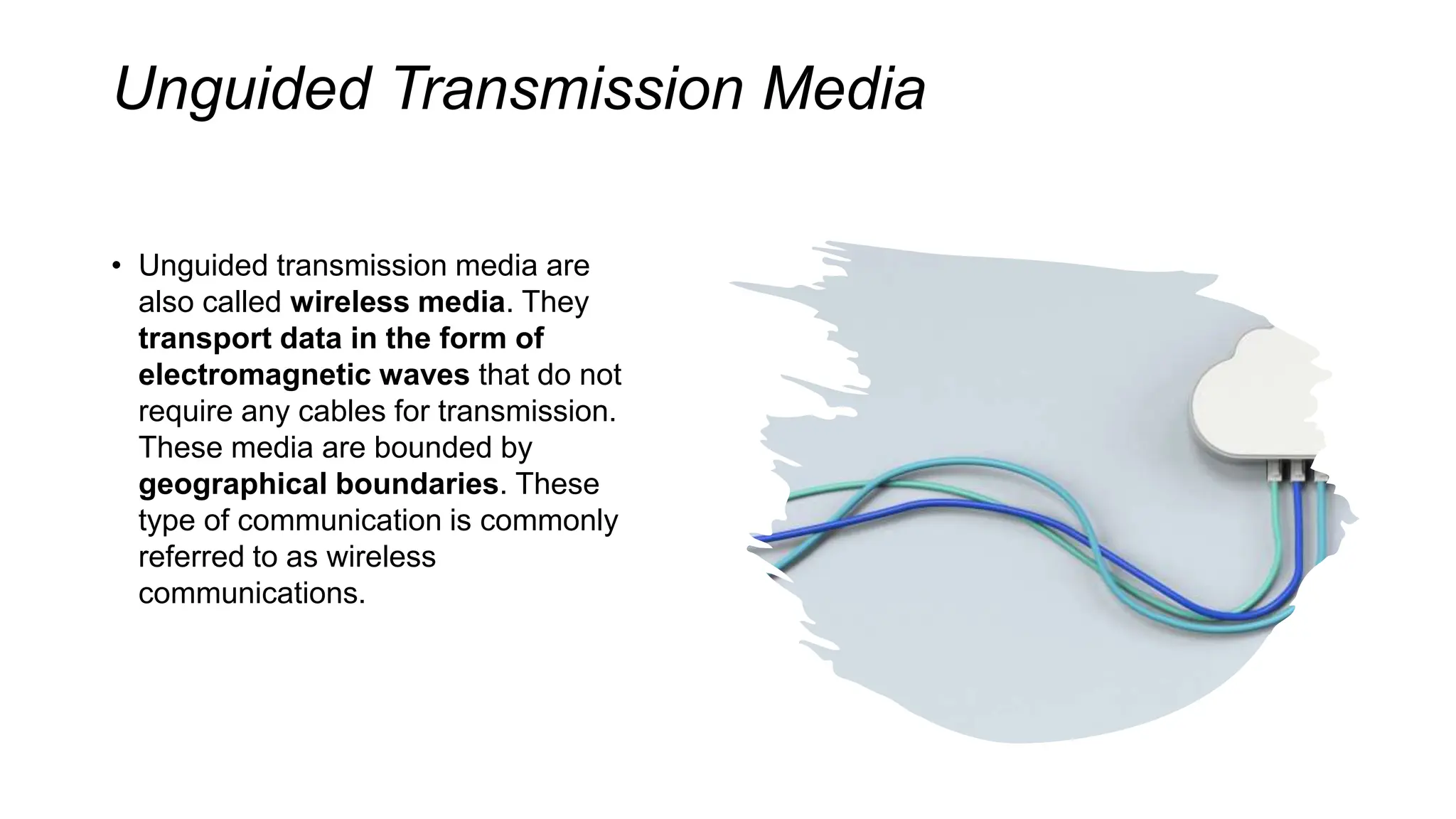 Unguided Transmission Media
• Unguided transmission media are
also called wireless media. They
transport data in the form of
electromagnetic waves that do not
require any cables for transmission.
These media are bounded by
geographical boundaries. These
type of communication is commonly
referred to as wireless
communications.
 