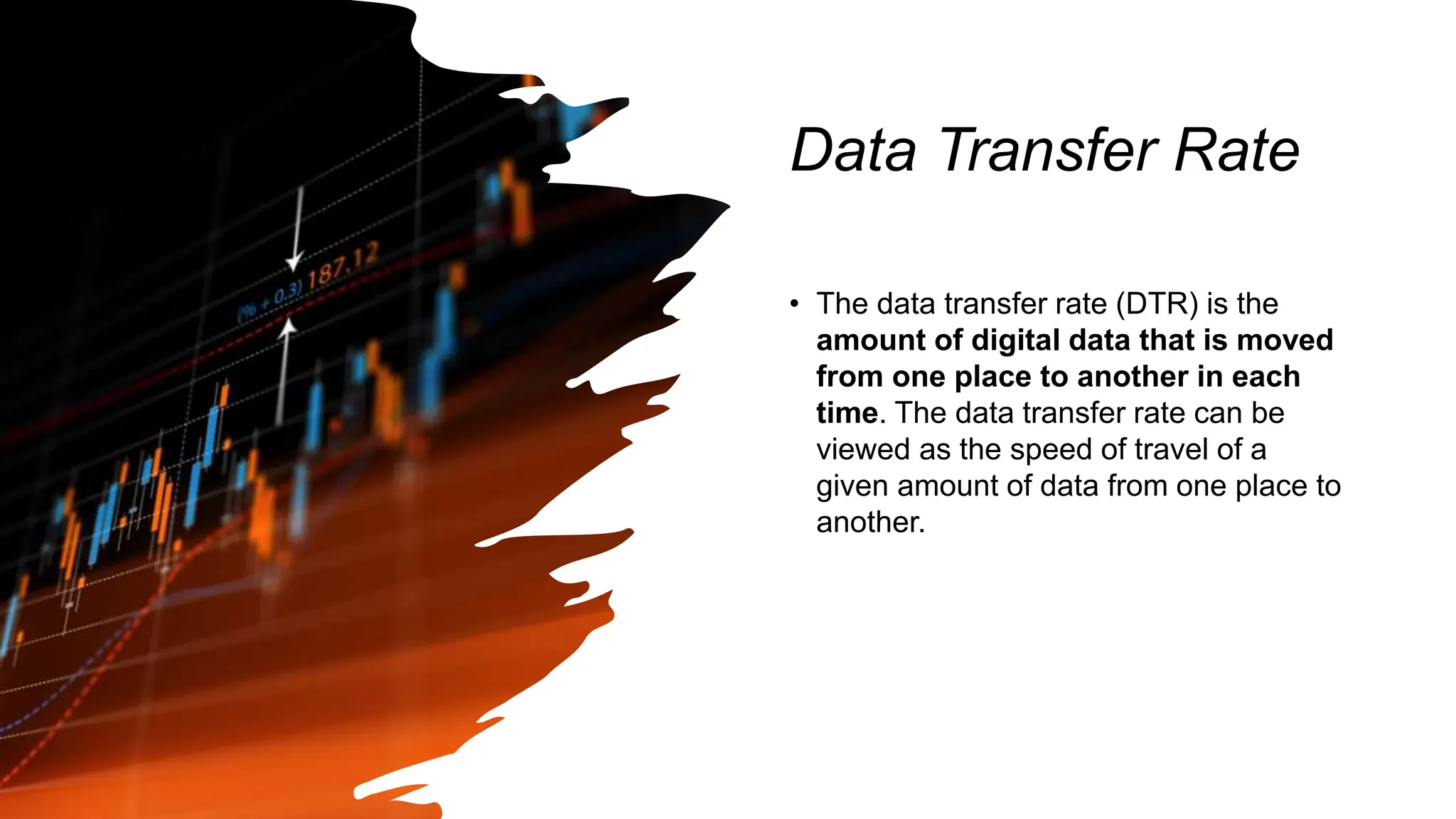 Data Transfer Rate
• The data transfer rate (DTR) is the
amount of digital data that is moved
from one place to another in each
time. The data transfer rate can be
viewed as the speed of travel of a
given amount of data from one place to
another.
 