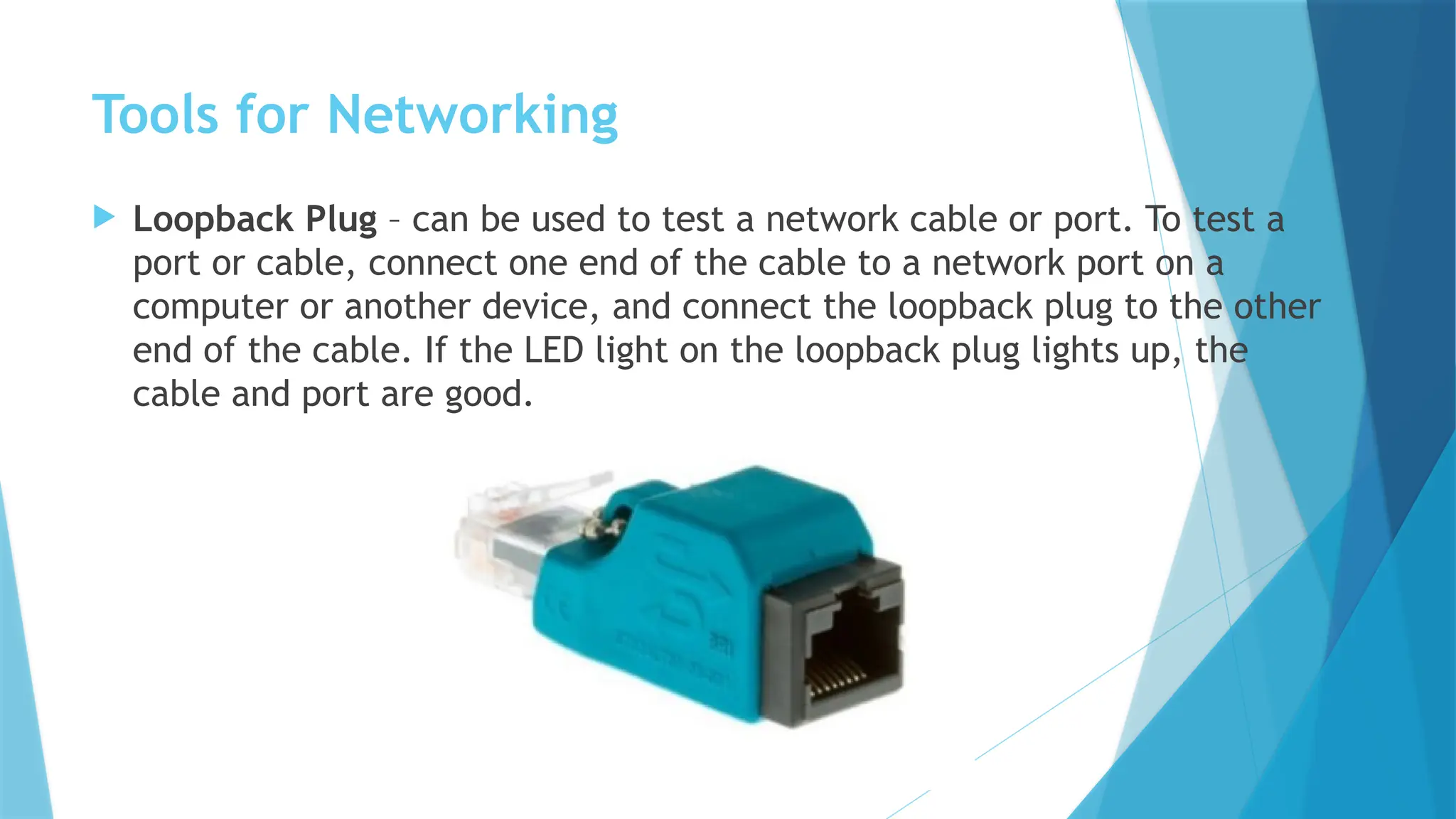 Tools for Networking
 Loopback Plug – can be used to test a network cable or port. To test a
port or cable, connect one end of the cable to a network port on a
computer or another device, and connect the loopback plug to the other
end of the cable. If the LED light on the loopback plug lights up, the
cable and port are good.
 