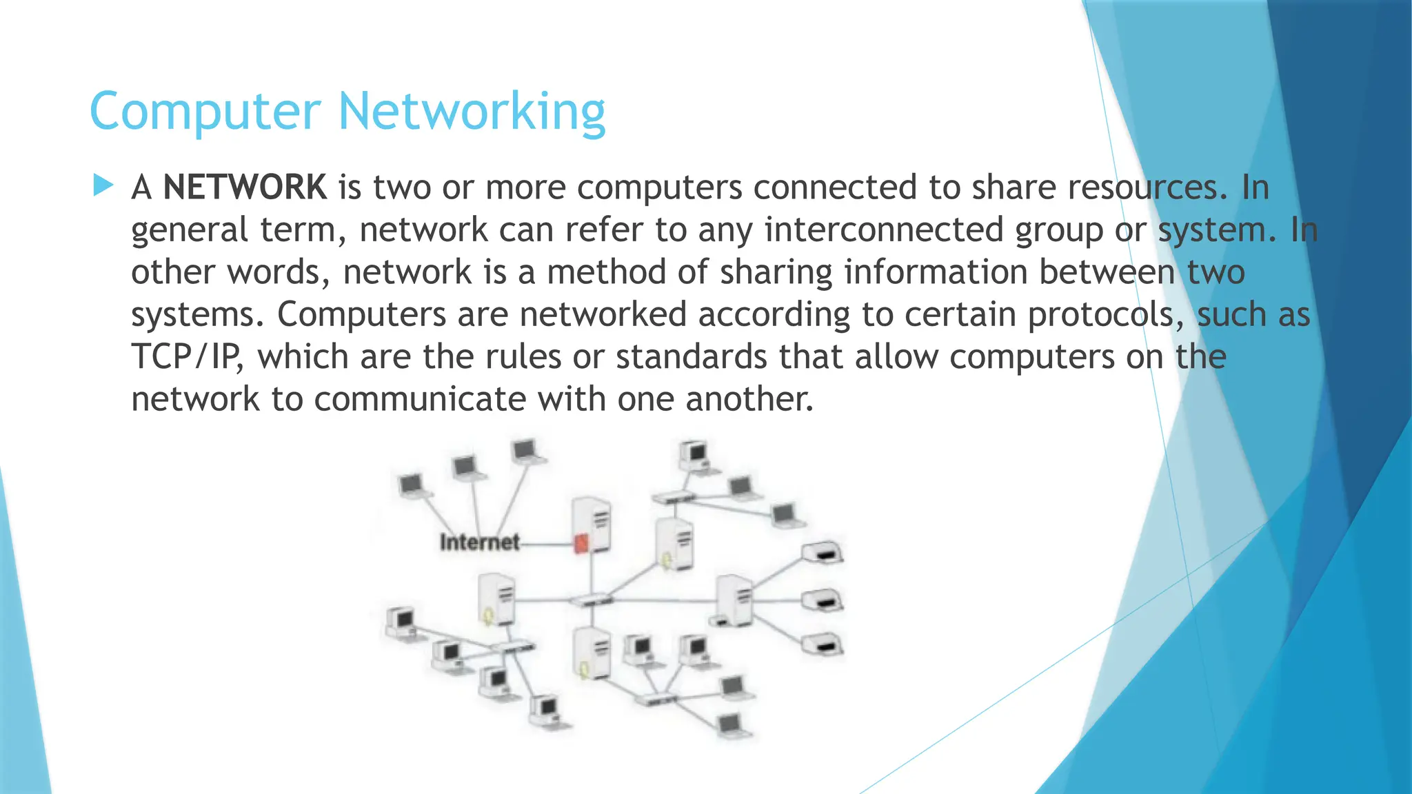 Computer Networking
 A NETWORK is two or more computers connected to share resources. In
general term, network can refer to any interconnected group or system. In
other words, network is a method of sharing information between two
systems. Computers are networked according to certain protocols, such as
TCP/IP, which are the rules or standards that allow computers on the
network to communicate with one another.
 