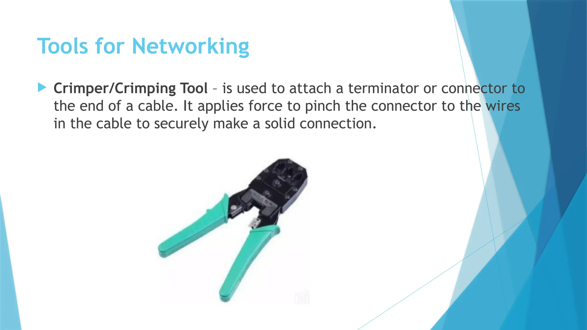 Tools for Networking
 Crimper/Crimping Tool – is used to attach a terminator or connector to
the end of a cable. It applies force to pinch the connector to the wires
in the cable to securely make a solid connection.
 