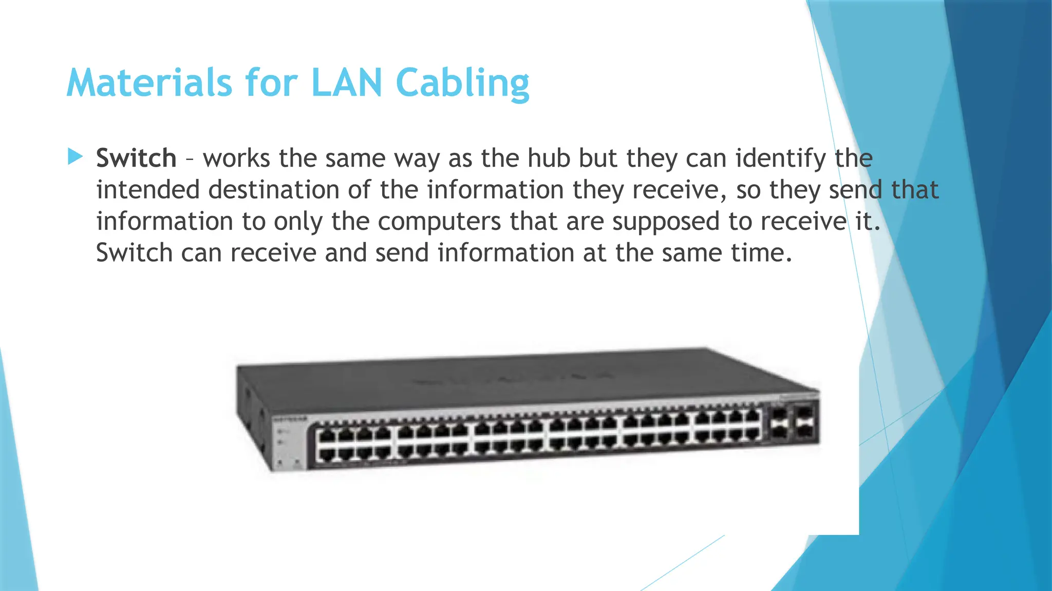 Materials for LAN Cabling
 Switch – works the same way as the hub but they can identify the
intended destination of the information they receive, so they send that
information to only the computers that are supposed to receive it.
Switch can receive and send information at the same time.
 