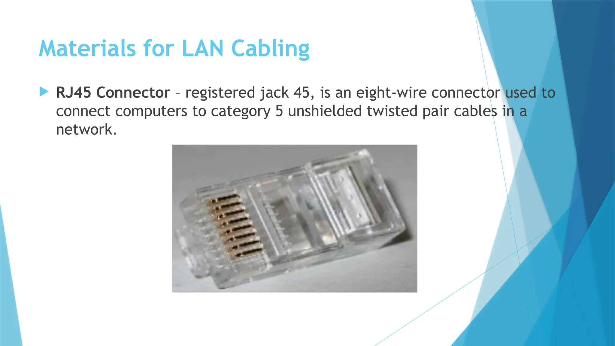 Materials for LAN Cabling
 RJ45 Connector – registered jack 45, is an eight-wire connector used to
connect computers to category 5 unshielded twisted pair cables in a
network.
 