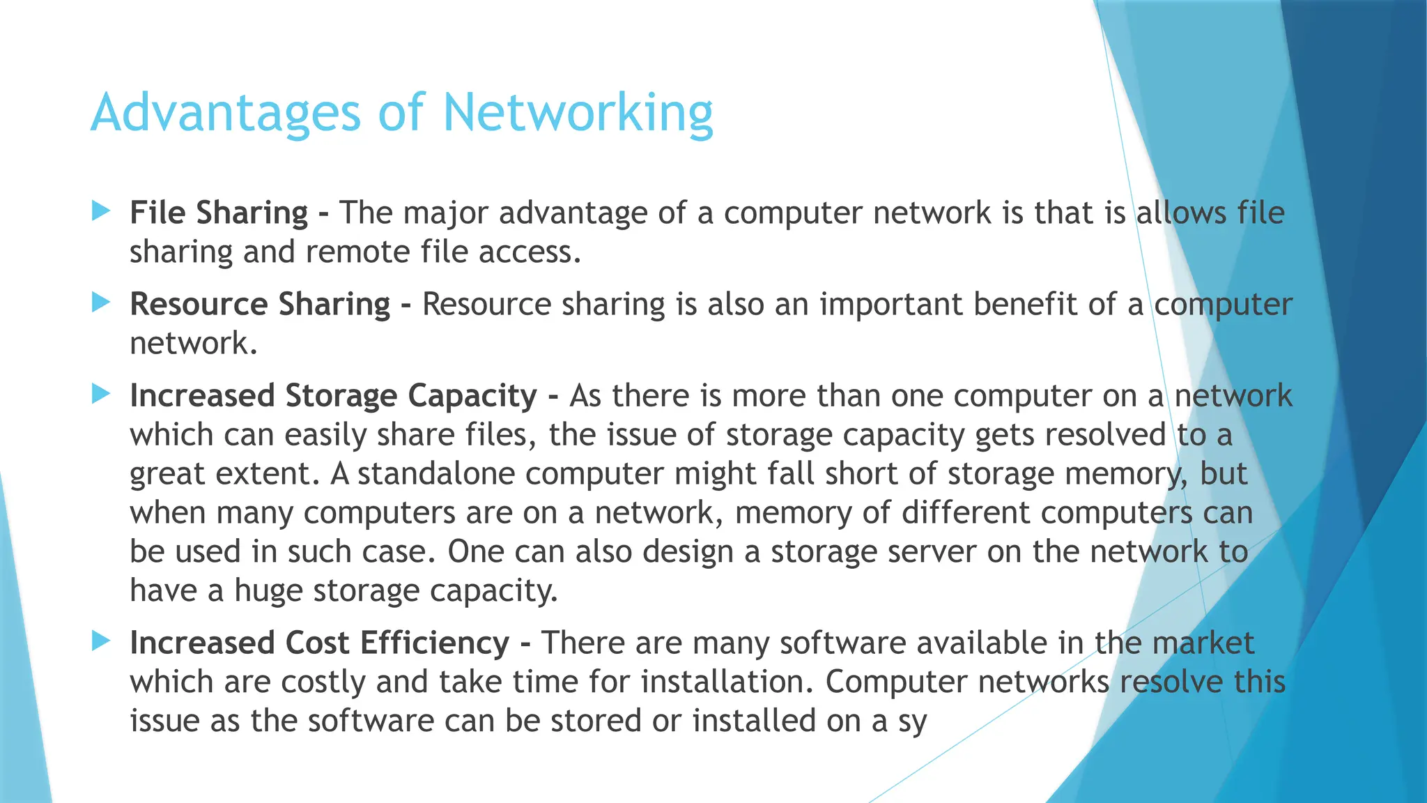 Advantages of Networking
 File Sharing - The major advantage of a computer network is that is allows file
sharing and remote file access.
 Resource Sharing - Resource sharing is also an important benefit of a computer
network.
 Increased Storage Capacity - As there is more than one computer on a network
which can easily share files, the issue of storage capacity gets resolved to a
great extent. A standalone computer might fall short of storage memory, but
when many computers are on a network, memory of different computers can
be used in such case. One can also design a storage server on the network to
have a huge storage capacity.
 Increased Cost Efficiency - There are many software available in the market
which are costly and take time for installation. Computer networks resolve this
issue as the software can be stored or installed on a sy
 