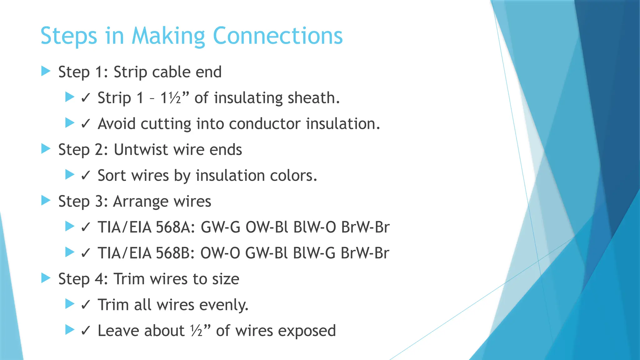 Steps in Making Connections
 Step 1: Strip cable end
 ✓ Strip 1 – 1½” of insulating sheath.
 ✓ Avoid cutting into conductor insulation.
 Step 2: Untwist wire ends
 ✓ Sort wires by insulation colors.
 Step 3: Arrange wires
 ✓ TIA/EIA 568A: GW-G OW-Bl BlW-O BrW-Br
 ✓ TIA/EIA 568B: OW-O GW-Bl BlW-G BrW-Br
 Step 4: Trim wires to size
 ✓ Trim all wires evenly.
 ✓ Leave about ½” of wires exposed
 
