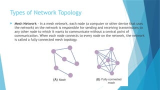 Types of Network Topology
 Mesh Network - In a mesh network, each node (a computer or other device that uses
the network) on the network is responsible for sending and receiving transmissions to
any other node to which it wants to communicate without a central point of
communication. When each node connects to every node on the network, the network
is called a fully connected mesh topology.
 