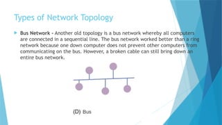 Types of Network Topology
 Bus Network - Another old topology is a bus network whereby all computers
are connected in a sequential line. The bus network worked better than a ring
network because one down computer does not prevent other computers from
communicating on the bus. However, a broken cable can still bring down an
entire bus network.
 