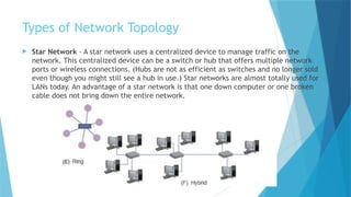 Types of Network Topology
 Star Network - A star network uses a centralized device to manage traffic on the
network. This centralized device can be a switch or hub that offers multiple network
ports or wireless connections. (Hubs are not as efficient as switches and no longer sold
even though you might still see a hub in use.) Star networks are almost totally used for
LANs today. An advantage of a star network is that one down computer or one broken
cable does not bring down the entire network.
 