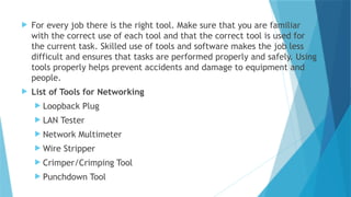  For every job there is the right tool. Make sure that you are familiar
with the correct use of each tool and that the correct tool is used for
the current task. Skilled use of tools and software makes the job less
difficult and ensures that tasks are performed properly and safely. Using
tools properly helps prevent accidents and damage to equipment and
people.
 List of Tools for Networking
 Loopback Plug
 LAN Tester
 Network Multimeter
 Wire Stripper
 Crimper/Crimping Tool
 Punchdown Tool
 