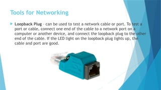 Tools for Networking
 Loopback Plug – can be used to test a network cable or port. To test a
port or cable, connect one end of the cable to a network port on a
computer or another device, and connect the loopback plug to the other
end of the cable. If the LED light on the loopback plug lights up, the
cable and port are good.
 