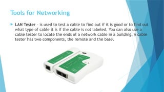 Tools for Networking
 LAN Tester – is used to test a cable to find out if it is good or to find out
what type of cable it is if the cable is not labeled. You can also use a
cable tester to locate the ends of a network cable in a building. A cable
tester has two components, the remote and the base.
 