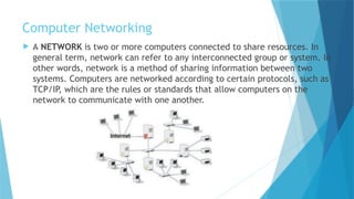 Computer Networking
 A NETWORK is two or more computers connected to share resources. In
general term, network can refer to any interconnected group or system. In
other words, network is a method of sharing information between two
systems. Computers are networked according to certain protocols, such as
TCP/IP, which are the rules or standards that allow computers on the
network to communicate with one another.
 