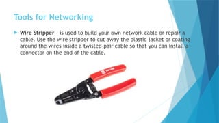 Tools for Networking
 Wire Stripper – is used to build your own network cable or repair a
cable. Use the wire stripper to cut away the plastic jacket or coating
around the wires inside a twisted-pair cable so that you can install a
connector on the end of the cable.
 