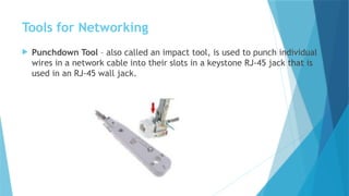Tools for Networking
 Punchdown Tool – also called an impact tool, is used to punch individual
wires in a network cable into their slots in a keystone RJ-45 jack that is
used in an RJ-45 wall jack.
 