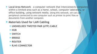  Local Area Network – a computer network that interconnects computers
within a limited area such as a home, school, computer laboratory, or
office building, using network media. Using this network, we can use
peripheral connected to one computer such as printer to print files or
documents from another computer.
 Materials Used for LAN Cabling
 UNSHIELDED TWISTED PAIR (UTP) CABLE
 HUB
 SWITCH
 BRIDGE
 ROUTER
 RJ45 CONNECTOR
 